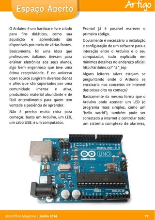 LibreOffice Magazine | Abril 2014 77
O Arduino é um hardware livre criado
para fins didáticos, como sua
aquisição e aprendizado são
disponíveis por meio de várias fontes.
Basicamente, foi uma ideia que
professores italianos tiveram para
ensinar eletrônica aos seus alunos,
algo bem engenhoso que teve uma
ótima receptividade. E no universo
open source surgiram diversos clones
e afins que são suportados por uma
comunidade imensa e ativa,
produzindo material abundante e de
fácil entendimento para quem tem
vontade e paciência de aprender.
Não é preciso muita coisa para
começar, basta um Arduíno, um LED,
um cabo USB, e um computador.
Pronto! Já é possível escrever o
primeiro código.
Obviamente é necessário a instalação
e configuração de um software para a
interação entre o Arduíno e o seu
computador, tudo explicado em
mínimos detalhes no endereço oficial:
http://arduino.cc/" t "_top
Alguns leitores talvez estejam se
perguntando onde o Arduíno se
encaixaria nos conceitos de internet
das coisas dito no começo?
Basicamente da mesma forma que o
Arduíno pode acender um LED (o
programa mais simples, como um
“hello world”), também pode ser
conectado a internet e controlar todo
um sistema complexo de alarmes,
LibreOffice Magazine | Junho 2014 77
Espaço AbertoEspaço Aberto Artigo
 