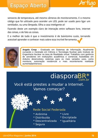 LibreOffice Magazine | Abril 2014 78
sensores de temperatura, até mesmo câmeras de monitoramento. E o mesmo
código que foi utilizado para acender um LED, pode ser usado para ligar um
ventilador, ou uma lâmpada. Olha a casa inteligente ai!
Fazendo deste um exemplo claro de interação entre software livre, internet
das coisas, e de fato as coisas.
E o melhor de tudo é que o investimento é de baixíssimo custo, tornando
acessível aprender e conhecer mais sobre essa incrível ferramenta.
LibreOffice Magazine | Junho 2014 78
Espaço AbertoEspaço Aberto Artigo
Angelo Cnop - Graduado em Sistemas de Informação. Atualmente
cursando o mestrado em Ciência e Tecnologia Nuclear pelo Instituto de
Engenharia Nuclear na área de Realidade virtual. Trabalhou com gerência
de servidores em instituições acadêmica e comercial. Autodidata em
Arduino desenvolveu sistemas para os mais variados usos, como
monitoria, automação residencial e mais recentemente realidade
aumentada/imersiva.
 
