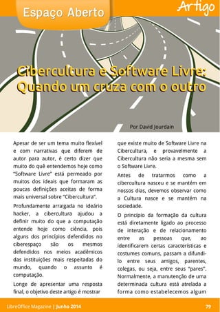LibreOffice Magazine | Abril 2014 79
Apesar de ser um tema muito flexível
e com narrativas que diferem de
autor para autor, é certo dizer que
muito do quê entendemos hoje como
“Software Livre” está permeado por
muitos dos ideais que formaram as
poucas definições aceitas de forma
mais universal sobre “Cibercultura”.
Profundamente arraigada no ideário
hacker, a cibercultura ajudou a
definir muito do que a computação
entende hoje como ciência, pois
alguns dos princípios defendidos no
ciberespaço são os mesmos
defendidos nos meios acadêmicos
das instituições mais respeitadas do
mundo, quando o assunto é
computação.
Longe de apresentar uma resposta
final, o objetivo deste artigo é mostrar
que existe muito de Software Livre na
Cibercultura, e provavelmente a
Cibercultura não seria a mesma sem
o Software Livre.
Antes de tratarmos como a
cibercultura nasceu e se mantém em
nossos dias, devemos observar como
a Cultura nasce e se mantém na
sociedade.
O princípio da formação da cultura
está diretamente ligado ao processo
de interação e de relacionamento
entre as pessoas que, ao
identificarem certas características e
costumes comuns, passam a difundi-
lo entre seus amigos, parentes,
colegas, ou seja, entre seus “pares”.
Normalmente, a manutenção de uma
determinada cultura está atrelada a
forma como estabelecemos algum
Por David Jourdain
Espaço AbertoEspaço Aberto
LibreOffice Magazine | Junho 2014 79
Artigo
Cibercultura e Software Livre:
Quando um cruza com o outro
Cibercultura e Software Livre:
Quando um cruza com o outro
 