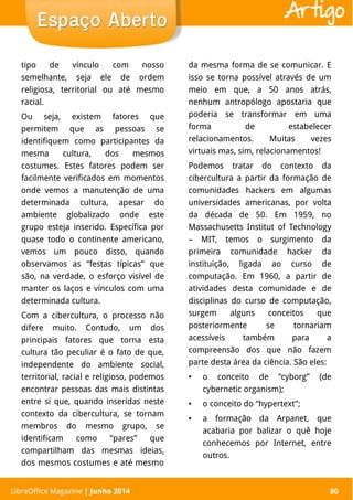 LibreOffice Magazine | Abril 2014 80
tipo de vínculo com nosso
semelhante, seja ele de ordem
religiosa, territorial ou até mesmo
racial.
Ou seja, existem fatores que
permitem que as pessoas se
identifiquem como participantes da
mesma cultura, dos mesmos
costumes. Estes fatores podem ser
facilmente verificados em momentos
onde vemos a manutenção de uma
determinada cultura, apesar do
ambiente globalizado onde este
grupo esteja inserido. Específica por
quase todo o continente americano,
vemos um pouco disso, quando
observamos as “festas típicas” que
são, na verdade, o esforço visível de
manter os laços e vínculos com uma
determinada cultura.
Com a cibercultura, o processo não
difere muito. Contudo, um dos
principais fatores que torna esta
cultura tão peculiar é o fato de que,
independente do ambiente social,
territorial, racial e religioso, podemos
encontrar pessoas das mais distintas
entre si que, quando inseridas neste
contexto da cibercultura, se tornam
membros do mesmo grupo, se
identificam como “pares” que
compartilham das mesmas ideias,
dos mesmos costumes e até mesmo
da mesma forma de se comunicar. E
isso se torna possível através de um
meio em que, a 50 anos atrás,
nenhum antropólogo apostaria que
poderia se transformar em uma
forma de estabelecer
relacionamentos. Muitas vezes
virtuais mas, sim, relacionamentos!
Podemos tratar do contexto da
cibercultura a partir da formação de
comunidades hackers em algumas
universidades americanas, por volta
da década de 50. Em 1959, no
Massachusetts Institut of Technology
– MIT, temos o surgimento da
primeira comunidade hacker da
instituição, ligada ao curso de
computação. Em 1960, a partir de
atividades desta comunidade e de
disciplinas do curso de computação,
surgem alguns conceitos que
posteriormente se tornariam
acessíveis também para a
compreensão dos que não fazem
parte desta área da ciência. São eles:
● o conceito de “cyborg” (de
cybernetic organism);
● o conceito do “hypertext”;
● a formação da Arpanet, que
acabaria por balizar o quê hoje
conhecemos por Internet, entre
outros.
LibreOffice Magazine | Junho 2014 80
Espaço AbertoEspaço Aberto Artigo
 