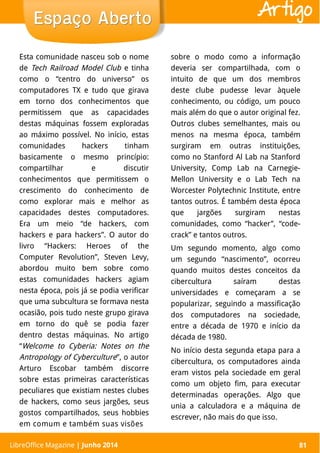 LibreOffice Magazine | Abril 2014 81
Esta comunidade nasceu sob o nome
de Tech Railroad Model Club e tinha
como o “centro do universo” os
computadores TX e tudo que girava
em torno dos conhecimentos que
permitissem que as capacidades
destas máquinas fossem exploradas
ao máximo possível. No início, estas
comunidades hackers tinham
basicamente o mesmo princípio:
compartilhar e discutir
conhecimentos que permitissem o
crescimento do conhecimento de
como explorar mais e melhor as
capacidades destes computadores.
Era um meio “de hackers, com
hackers e para hackers”. O autor do
livro “Hackers: Heroes of the
Computer Revolution”, Steven Levy,
abordou muito bem sobre como
estas comunidades hackers agiam
nesta época, pois já se podia verificar
que uma subcultura se formava nesta
ocasião, pois tudo neste grupo girava
em torno do quê se podia fazer
dentro destas máquinas. No artigo
“Welcome to Cyberia: Notes on the
Antropology of Cyberculture”, o autor
Arturo Escobar também discorre
sobre estas primeiras características
peculiares que existiam nestes clubes
de hackers, como seus jargões, seus
gostos compartilhados, seus hobbies
em comum e também suas visões
sobre o modo como a informação
deveria ser compartilhada, com o
intuito de que um dos membros
deste clube pudesse levar àquele
conhecimento, ou código, um pouco
mais além do que o autor original fez.
Outros clubes semelhantes, mais ou
menos na mesma época, também
surgiram em outras instituições,
como no Stanford Al Lab na Stanford
University, Comp Lab na Carnegie-
Mellon University e o Lab Tech na
Worcester Polytechnic Institute, entre
tantos outros. É também desta época
que jargões surgiram nestas
comunidades, como “hacker”, “code-
crack” e tantos outros.
Um segundo momento, algo como
um segundo “nascimento”, ocorreu
quando muitos destes conceitos da
cibercultura saíram destas
universidades e começaram a se
popularizar, seguindo a massificação
dos computadores na sociedade,
entre a década de 1970 e início da
década de 1980.
No início desta segunda etapa para a
cibercultura, os computadores ainda
eram vistos pela sociedade em geral
como um objeto fim, para executar
determinadas operações. Algo que
unia a calculadora e a máquina de
escrever, não mais do que isso.
LibreOffice Magazine | Junho 2014 81
Espaço AbertoEspaço Aberto Artigo
 