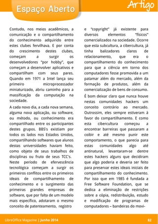 LibreOffice Magazine | Abril 2014 82
Contudo, nos meios acadêmicos, a
comunicação e o compartilhamento
do conhecimento adquirido entre
estes clubes fervilhava. E por conta
do crescimento destes clubes,
começam a surgir os
desenvolvedores “por hobby”, que
começam a desenvolver aplicativos e
compartilham com seus pares.
Quando em 1971 a Intel lança seu
primeiro microprocessador
miniaturizado, abriu caminho para a
massificação da computação na
sociedade.
A cada novo dia, a cada nova semana,
alguma nova aplicação, ou software,
ou método, ou conhecimento era
compartilhado entre os participantes
destes grupos. BBS's existiam por
todos os lados nos Estados Unidos,
compartilhando softwares que alunos
destas universidades haviam feito,
como objeto de seus trabalhos de
disciplinas ou fruto de seus TCC's.
Neste período de efervescência
tecnológica começam a surgir os
primeiros conflitos entre os primeiros
ideais de compartilhamento de
conhecimento e o surgimento das
primeiras grandes empresas de
software, que por falta de um modelo
mais específico, adotaram o mesmo
conceito de patenteamento, registro
e “copyright” já existente para
diversos elementos “físicos”
comercializados na sociedade. Ocorre
que esta subcultura, a cibercultura, já
tinha balizadores claros de
relacionamento, que era o
compartilhamento do conhecimento
para que a ciência em torno dos
computadores fosse promovida a um
patamar além do mercado, além da
formação de produtos, além da
comercialização de bens de consumo.
É bom deixar claro que nunca houve
nestas comunidades hackers um
conceito contrário ao mercado.
Outrossim, eles sempre estiveram à
favor do compartilhamento. E como
esta cibercultura começou a
encontrar barreiras que passaram a
coibir e até mesmo punir este
comportamento, o que parecia para
estas comunidades algo até
antinatural, levantaram-se dentre
estes hackers alguns que decidiram
que algo poderia e deveria ser feito
para preservar estes ideais iniciais de
compartilhamento do conhecimento.
Por isso que em 1985 é fundada a
Free Software Foundation, que se
dedica a eliminação de restrições
sobre a cópia, redistribuição, estudo
e modificação de programas de
computadores – bandeiras do movi-
LibreOffice Magazine | Junho 2014 82
Espaço AbertoEspaço Aberto Artigo
 