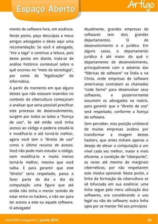 LibreOffice Magazine | Abril 2014 83
mento do software livre, em essência.
Neste ponto, peço desculpas a meus
amigos advogados e deixo aqui uma
recomendação: Se você é advogado,
“tire a toga” e continue a leitura, pois
deste ponto em diante, trata-se de
análise histórico contextual sobre o
quê ocorreu no “meio da tecnologia”,
por conta da “legalização” da
informática.
A partir do momento em que alguns
destes que não estavam inseridos no
contexto da cibercultura começaram
a analisar que seria possível precificar
este processo de desenvolvimento,
surgem por todos os lados a “licença
de uso”. Se até então você tinha
acesso ao código e poderia estudá-lo
e modificá-lo e até torná-lo melhor,
agora você tem o “direito de uso”
como o último recurso de acesso.
Você não pode mais estudar o código,
nem modificá-lo e muito menos
torná-lo melhor, mesmo que você
saiba. E para garantir que este
“direito” seria respeitado, passa a
fazer parte do dia a dia da
computação uma figura que até
então não tinha o menor sentido de
estar entre os hackers, a não ser para
ter acesso a este ou aquele software.
O advogado!
Atualmente, grandes empresas de
softwares tem dois grandes
departamentos. O de
desenvolvimento e o jurídico. Em
alguns casos, o departamento
jurídico é até maior do quê o
departamento de desenvolvimento,
principalmente com o advento das
“fábricas de software” na Índia e na
China, onde empresas de software
americanas contratam as chamadas
“code farms” para desenvolver seus
softwares, e posteriormente
assumem os advogados na matriz,
para garantir que o “direito de uso”
será respeitado, conforme a licença
do software.
Sem perceber, esta posição unilateral
de muitas empresas acabou por
transformar a imagem destes
hackers, que antes tinham apenas o
desejo de elevar a computação a um
nível cada vez melhor, maior e mais
eficiente, a condição de “ciberpunks”,
as vezes até mesmo de marginais
cibernéticos, por não respeitarem
este modus operandi. Neste ponto, a
linha da formação da cibercultura se
vê bifurcada em sua essência: uma
linha segue pela mera utilização dos
softwares, ora considerando o uso
legal ou não do software; outra linha
opta por se manter fiel aos princípios
LibreOffice Magazine | Junho 2014 83
Espaço AbertoEspaço Aberto Artigo
 