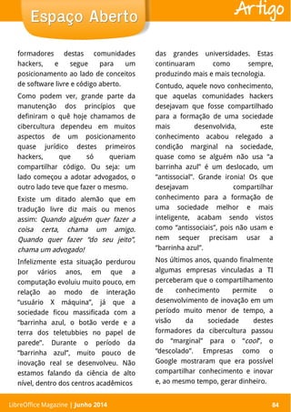 LibreOffice Magazine | Abril 2014 84
formadores destas comunidades
hackers, e segue para um
posicionamento ao lado de conceitos
de software livre e código aberto.
Como podem ver, grande parte da
manutenção dos princípios que
definiram o quê hoje chamamos de
cibercultura dependeu em muitos
aspectos de um posicionamento
quase jurídico destes primeiros
hackers, que só queriam
compartilhar código. Ou seja: um
lado começou a adotar advogados, o
outro lado teve que fazer o mesmo.
Existe um ditado alemão que em
tradução livre diz mais ou menos
assim: Quando alguém quer fazer a
coisa certa, chama um amigo.
Quando quer fazer “do seu jeito”,
chama um advogado!
Infelizmente esta situação perdurou
por vários anos, em que a
computação evoluiu muito pouco, em
relação ao modo de interação
“usuário X máquina”, já que a
sociedade ficou massificada com a
“barrinha azul, o botão verde e a
terra dos teletubbies no papel de
parede”. Durante o período da
“barrinha azul”, muito pouco de
inovação real se desenvolveu. Não
estamos falando da ciência de alto
nível, dentro dos centros acadêmicos
das grandes universidades. Estas
continuaram como sempre,
produzindo mais e mais tecnologia.
Contudo, aquele novo conhecimento,
que aquelas comunidades hackers
desejavam que fosse compartilhado
para a formação de uma sociedade
mais desenvolvida, este
conhecimento acabou relegado a
condição marginal na sociedade,
quase como se alguém não usa “a
barrinha azul” é um deslocado, um
“antissocial”. Grande ironia! Os que
desejavam compartilhar
conhecimento para a formação de
uma sociedade melhor e mais
inteligente, acabam sendo vistos
como “antissociais”, pois não usam e
nem sequer precisam usar a
“barrinha azul”.
Nos últimos anos, quando finalmente
algumas empresas vinculadas a TI
perceberam que o compartilhamento
de conhecimento permite o
desenvolvimento de inovação em um
período muito menor de tempo, a
visão da sociedade destes
formadores da cibercultura passou
do “marginal” para o “cool”, o
“descolado”. Empresas como o
Google mostraram que era possível
compartilhar conhecimento e inovar
e, ao mesmo tempo, gerar dinheiro.
LibreOffice Magazine | Junho 2014 84
Espaço AbertoEspaço Aberto Artigo
 
