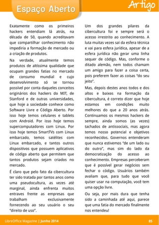 LibreOffice Magazine | Abril 2014 85
Exatamente como os primeiros
hackers entendiam lá atrás, na
década de 50, quando acreditavam
que compartilhar conhecimento não
impediria a formação de mercado ou
a criação de produtos.
Na verdade, atualmente temos
produtos de altíssima qualidade que
ocupam grandes fatias no mercado
de consumo mundial e cujo
desenvolvimento só se tornou
possível por conta daqueles conceitos
originários dos hackers do MIT, de
Stanford e de outras universidades,
que hoje a sociedade conhece como
Software Livre e Código Aberto. Por
isso hoje temos celulares e tablets
com Android. Por isso hoje temos
supercomputadores com Linux. Por
isso hoje temos SmartTVs com Linux
embarcado, temos satélites com
Linux embarcado, e tantos outros
dispositivos que possuem aplicativos
de código aberto que permitem que
tantos produtos sejam criados no
mercado.
É claro que pelo fato da cibercultura
ter sido tratada por tantos anos como
uma pseudocultura, as vezes até
marginal, ainda enfrenta muitos
entraves frente as empresas que
trabalham exclusivamente
fornecendo ao seu usuário o seu
“direito de uso”.
Um dos grandes pilares da
cibercultura foi e sempre será o
acesso irrestrito ao conhecimento. A
luta muitas vezes sai da esfera técnica
e vai para esfera jurídica, apesar de a
esfera jurídica não gerar uma linha
sequer de código. Mas, conforme o
ditado alemão, nem todos chamam
um amigo para fazer a coisa certa,
pois preferem fazer as coisas “do seu
jeito”.
Mas, depois destes anos todos e dos
altos e baixos na formação da
cibercultura, é correto dizer que hoje
estamos em condições muito
melhores do que a 20 anos atrás.
Continuamos os mesmos hackers de
sempre, ainda somos (as vezes)
tachados de antissociais, mas agora
temos nosso potencial e objetivos
reconhecidos. Governos entenderam
que nunca estivemos “de um lado ou
do outro”, mas sim do lado da
democratização do acesso ao
conhecimento. Empresas perceberam
que é possível gerar negócios sem
fechar o código. Usuários também
avaliam que, para tudo que você
quiser usar na computação, você tem
uma opção livre.
Ou seja, por mais dura que tenha
sido a caminhada até aqui, parece
que uma fatia do mercado finalmente
nos entendeu!
LibreOffice Magazine | Junho 2014 85
Espaço AbertoEspaço Aberto Artigo
 