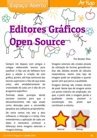LibreOffice Magazine | Abril 2014 88
Sempre me deparo com amigos e
colegas elaborando teorias para
justificar o não uso de Software livre
para a edição e criação de arte
gráfica, porém, até hoje nenhuma das
teorias superaram o fato de que estas
artes, vêm verdadeiramente da
criatividade de cada um e não de um
programa específico.
Partindo deste princípio decidi
escrever tutoriais para que o
desconhecimento não seja usada
como desculpa para a escravidão
perpétua aos softwares proprietários.
De início vamos nos ater a dois
softwares, o Inkscape e o Gimp. Para
entendermos a aplicação de cada um
deles é necessário conhecer a
diferença entre imagens vetoriais e
imagens bitmap.
Imagens vetoriais são criadas através
da utilização de formas geométricas.
Elas são obtidas através de cálculos
matemáticos. Assim, este tipo de
imagem pode ser ampliada o quanto
quiser sem que perca a qualidade.
Imagens bitmap são criadas através
de pixel. Neste tipo de imagem existe
um ponto máximo de ampliação, em
que, a partir dele a imagem perde a
qualidade sendo possível a
visualização dos pixels que
constituem a mesma.
Por Reuber Silva
Espaço AbertoEspaço Aberto
LibreOffice Magazine | Junho 2014 88
Artigo
Editores Gráficos
Open Source
Editores Gráficos
Open Source
Vetorial Bitmap
 