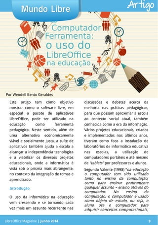 LibreOffice Magazine | Junho 2014 9
Este artigo tem como objetivo
mostrar como o software livre, em
especial o pacote de aplicativos
LibreOffice, pode ser utilizado na
educação como ferramenta
pedagógica. Neste sentido, além de
uma alternativa economicamente
viável e socialmente justa, a suíte de
aplicativos também ajuda a escola a
alcançar a independência tecnológica
e a viabilizar os diversos projetos
educacionais, onde a informática é
vista sob o prisma mais abrangente,
no contexto da integração de temas e
aprendizado.
IntroduçãoIntrodução
O uso da informática na educação
vem crescendo e se tornando cada
vez mais um assunto recorrente nas
discussões e debates acerca da
melhoria nas práticas pedagógicas,
para que possam aproximar a escola
ao contexto social atual, também
conhecida como a era da informação.
Vários projetos educacionais, criados
e implementados nos últimos anos,
tiveram como foco a instalação de
laboratórios de informática educativa
nas escolas, a utilização de
computadores portáteis e até mesmo
de “tablets” por professores e alunos.
Segundo Valente (1998) “na educação
o computador tem sido utilizado
tanto no ensino da computação,
como para ensinar praticamente
qualquer assunto – ensino através do
computador. No ensino da
computação, o computador é usado
como objeto de estudo, ou seja, o
aluno usa o computador para
adquirir conceitos computacionais,
Por Wendell Bento Geraldes
Mundo LibreMundo Libre
LibreOffice Magazine | Junho 2014 9
Artigo
 
