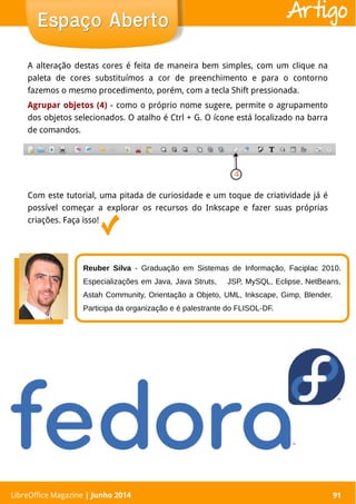 LibreOffice Magazine | Abril 2014 91
A alteração destas cores é feita de maneira bem simples, com um clique na
paleta de cores substituímos a cor de preenchimento e para o contorno
fazemos o mesmo procedimento, porém, com a tecla Shift pressionada.
Agrupar objetos (4) - como o próprio nome sugere, permite o agrupamento
dos objetos selecionados. O atalho é Ctrl + G. O ícone está localizado na barra
de comandos.
LibreOffice Magazine | Junho 2014 91
Espaço AbertoEspaço Aberto Artigo
Reuber Silva - Graduação em Sistemas de Informação, Faciplac 2010.
Especializações em Java, Java Struts, JSP, MySQL, Eclipse, NetBeans,
Astah Community, Orientação a Objeto, UML, Inkscape, Gimp, Blender.
Participa da organização e é palestrante do FLISOL-DF.
Com este tutorial, uma pitada de curiosidade e um toque de criatividade já é
possível começar a explorar os recursos do Inkscape e fazer suas próprias
criações. Faça isso!
 