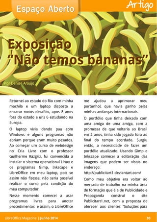 LibreOffice Magazine | Abril 2014 93
Retornei ao estado do Rio com minha
mochila e um laptop disposta a
encarar novos desafios, apos 8 anos
fora do estado e uns 6 estudando na
Europa.
O laptop vivia dando pau com
Windows e alguns programas não
abriam porque eram muito pesados.
Ao começar um curso de webdesign
no Cria Livre com o professor
Guilherme Razgriz, fui convencida a
instalar o sistema operacional Linux e
os programas Gimp, Inkscape e
LibreOffice em meu laptop, pois se
assim não fizesse, não seria possível
realizar o curso pela condição do
meu computador.
Nesse momento comecei a usar
programas livres para anotar
procedimentos e assim, o LibreOffice
me ajudou a aprimorar meu
portunhol, que havia ganho pelas
minhas andanças internacionais.
O portfólio que tinha deixado com
uma amiga de uma amiga, com a
promessa de que voltaria ao Brasil
em 2 anos, tinha sido jogado fora ao
final do tempo acordado. Surgiu
então, a necessidade de fazer um
portfólio atualizado. Usando Gimp e
Inkscape comecei a editoração das
imagens que podem ser vistas no
endereço:
http://publicitart1.deviantart.com/
Como meu objetivo era voltar ao
mercado de trabalho na minha área
de formação que é a de Publicidade e
Propaganda construí o site
Publicitart1.net, com a proposta de
oferecer aos clientes “Soluções para
Por Denise Araújo
Espaço AbertoEspaço Aberto
LibreOffice Magazine | Junho 2014 93
Artigo
Exposição
“Não temos bananas”
Exposição
“Não temos bananas”
 