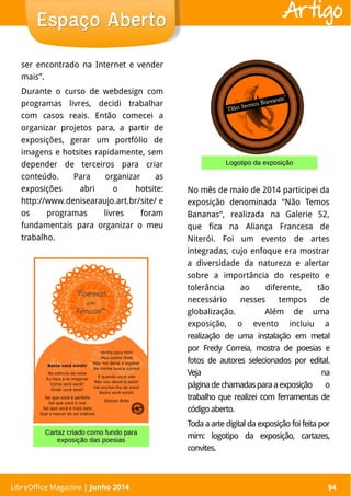 LibreOffice Magazine | Abril 2014 94
ser encontrado na Internet e vender
mais”.
Durante o curso de webdesign com
programas livres, decidi trabalhar
com casos reais. Então comecei a
organizar projetos para, a partir de
exposições, gerar um portfólio de
imagens e hotsites rapidamente, sem
depender de terceiros para criar
conteúdo. Para organizar as
exposições abri o hotsite:
http://www.denisearaujo.art.br/site/ e
os programas livres foram
fundamentais para organizar o meu
trabalho.
LibreOffice Magazine | Junho 2014 94
Espaço AbertoEspaço Aberto Artigo
No mês de maio de 2014 participei da
exposição denominada “Não Temos
Bananas”, realizada na Galerie 52,
que fica na Aliança Francesa de
Niterói. Foi um evento de artes
integradas, cujo enfoque era mostrar
a diversidade da natureza e alertar
sobre a importância do respeito e
tolerância ao diferente, tão
necessário nesses tempos de
globalização. Além de uma
exposição, o evento incluiu a
realização de uma instalação em metal
por Fredy Correia, mostra de poesias e
fotos de autores selecionados por edital.
Veja na
páginadechamadasparaaexposição o
trabalho que realizei com ferramentas de
códigoaberto.
Toda a arte digital da exposição foi feita por
mim: logotipo da exposição, cartazes,
convites.
Logotipo da exposiçãoLogotipo da exposição
Cartaz criado como fundo paraCartaz criado como fundo para
exposição das poesiasexposição das poesias
 