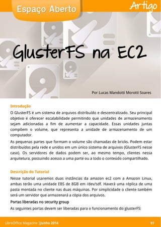 LibreOffice Magazine | Abril 2014 97
IntroduçãoIntrodução
O GlusterFS é um sistema de arquivos distribuído e descentralizado. Seu principal
objetivo é oferecer escalabilidade permitindo que unidades de armazenamento
sejam adicionadas a fim de aumentar a capacidade. Essas unidades juntas
compõem o volume, que representa a unidade de armazenamento de um
computador.
As pequenas partes que formam o volume são chamadas de bricks. Podem estar
distribuídos pela rede e unidos em um único sistema de arquivos (GlusterFS nesse
caso). Os servidores de dados podem ser, ao mesmo tempo, clientes nessa
arquitetura, possuindo acesso a uma parte ou a todo o conteúdo compartilhado.
Descrição do TutorialDescrição do Tutorial
Nesse tutorial usaremos duas instâncias da amazon ec2 com a Amazon Linux,
ambas terão uma unidade EBS de 8GB em /dev/sdf. Haverá uma réplica de uma
pasta montada no cliente nas duas máquinas. Por simplicidade o cliente também
será um servidor que armazenará a cópia dos arquivos.
Portas liberadas no security groupPortas liberadas no security group
As seguintes portas devem ser liberadas para o funcionamento do glusterFS:
Por Lucas Mandotti Morotti Soares
Espaço AbertoEspaço Aberto
LibreOffice Magazine |Junho 2014 97
Artigo
GlusterFS na EC2
 