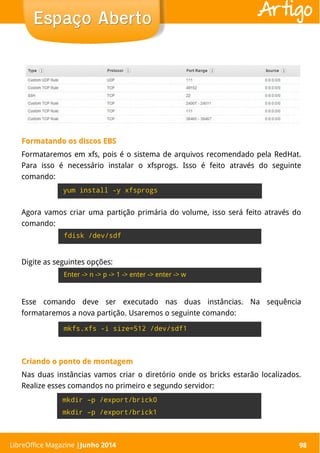 LibreOffice Magazine | Abril 2014 98
Formatando os discos EBSFormatando os discos EBS
Formataremos em xfs, pois é o sistema de arquivos recomendado pela RedHat.
Para isso é necessário instalar o xfsprogs. Isso é feito através do seguinte
comando:
98
Espaço AbertoEspaço Aberto Artigo
yum install -y xfsprogs
Agora vamos criar uma partição primária do volume, isso será feito através do
comando:
fdisk /dev/sdf
Digite as seguintes opções:
Esse comando deve ser executado nas duas instâncias. Na sequência
formataremos a nova partição. Usaremos o seguinte comando:
mkfs.xfs -i size=512 /dev/sdf1
Criando o ponto de montagemCriando o ponto de montagem
Nas duas instâncias vamos criar o diretório onde os bricks estarão localizados.
Realize esses comandos no primeiro e segundo servidor:
Enter -> n -> p -> 1 -> enter -> enter -> w
mkdir –p /export/brick0
mkdir –p /export/brick1
LibreOffice Magazine |Junho 2014
 