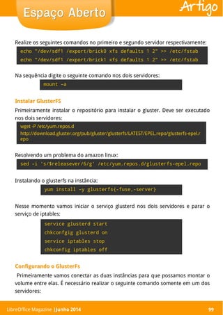 LibreOffice Magazine | Abril 2014 99
Realize os seguintes comandos no primeiro e segundo servidor respectivamente:
99
Espaço AbertoEspaço Aberto Artigo
echo "/dev/sdf1 /export/brick0 xfs defaults 1 2" >> /etc/fstab
echo "/dev/sdf1 /export/brick1 xfs defaults 1 2" >> /etc/fstab
Na sequência digite o seguinte comando nos dois servidores:
mount –a
Instalar GlusterFSInstalar GlusterFS
Primeiramente instalar o repositório para instalar o gluster. Deve ser executado
nos dois servidores:
wget -P /etc/yum.repos.d
http://download.gluster.org/pub/gluster/glusterfs/LATEST/EPEL.repo/glusterfs-epel.r
epo
LibreOffice Magazine |Junho 2014
Resolvendo um problema do amazon linux:
sed -i 's/$releasever/6/g' /etc/yum.repos.d/glusterfs-epel.repo
Instalando o glusterfs na instância:
yum install –y glusterfs{-fuse,-server}
Nesse momento vamos iniciar o serviço glusterd nos dois servidores e parar o
serviço de iptables:
service glusterd start
chkconfgig glusterd on
service iptables stop
chkconfig iptables off
ConfigurandoConfigurando o GlusterFso GlusterFs
Primeiramente vamos conectar as duas instâncias para que possamos montar o
volume entre elas. É necessário realizar o seguinte comando somente em um dos
servidores:
 