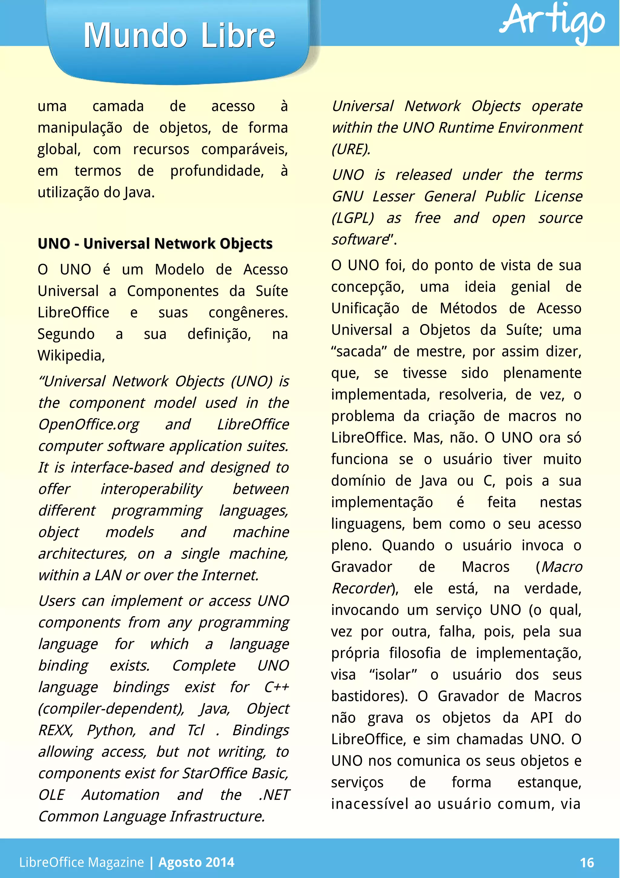 LibreOffice Magazine | Abril 2014 16
uma camada de acesso à
manipulação de objetos, de forma
global, com recursos comparáveis,
em termos de profundidade, à
utilização do Java.
UNO - Universal Network ObjectsUNO - Universal Network Objects
O UNO é um Modelo de Acesso
Universal a Componentes da Suíte
LibreOffice e suas congêneres.
Segundo a sua definição, na
Wikipedia,
“Universal Network Objects (UNO) is
the component model used in the
OpenOffice.org and LibreOffice
computer software application suites.
It is interface-based and designed to
offer interoperability between
different programming languages,
object models and machine
architectures, on a single machine,
within a LAN or over the Internet.
Users can implement or access UNO
components from any programming
language for which a language
binding exists. Complete UNO
language bindings exist for C++
(compiler-dependent), Java, Object
REXX, Python, and Tcl . Bindings
allowing access, but not writing, to
components exist for StarOffice Basic,
OLE Automation and the .NET
Common Language Infrastructure.
Universal Network Objects operate
within the UNO Runtime Environment
(URE).
UNO is released under the terms
GNU Lesser General Public License
(LGPL) as free and open source
software”.
O UNO foi, do ponto de vista de sua
concepção, uma ideia genial de
Unificação de Métodos de Acesso
Universal a Objetos da Suíte; uma
“sacada” de mestre, por assim dizer,
que, se tivesse sido plenamente
implementada, resolveria, de vez, o
problema da criação de macros no
LibreOffice. Mas, não. O UNO ora só
funciona se o usuário tiver muito
domínio de Java ou C, pois a sua
implementação é feita nestas
linguagens, bem como o seu acesso
pleno. Quando o usuário invoca o
Gravador de Macros (Macro
Recorder), ele está, na verdade,
invocando um serviço UNO (o qual,
vez por outra, falha, pois, pela sua
própria filosofia de implementação,
visa “isolar” o usuário dos seus
bastidores). O Gravador de Macros
não grava os objetos da API do
LibreOffice, e sim chamadas UNO. O
UNO nos comunica os seus objetos e
serviços de forma estanque,
inacessível ao usuário comum, via
LibreOffice Magazine | Agosto 2014 16
Mundo LibreMundo Libre Artigo
 