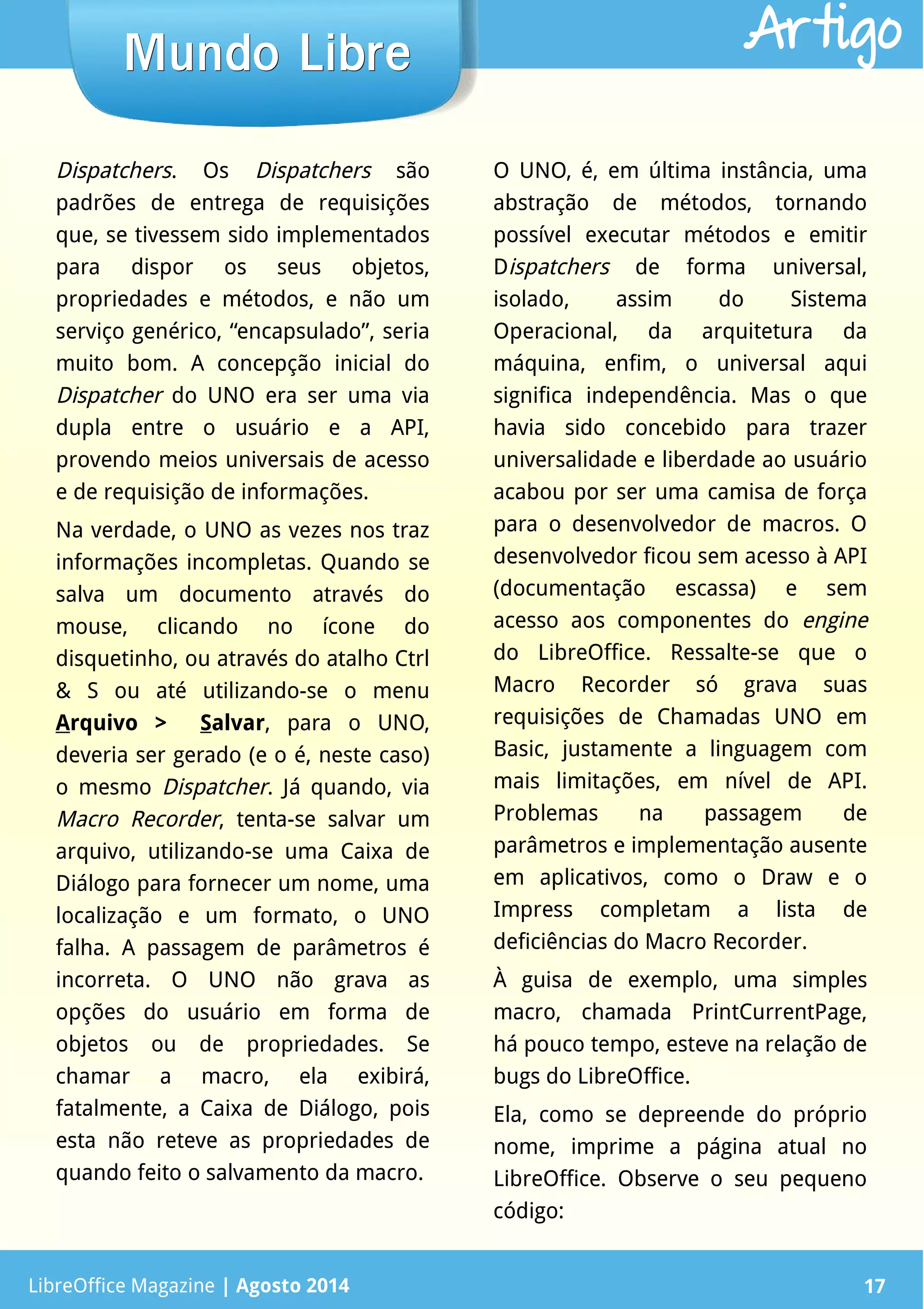 LibreOffice Magazine | Abril 2014 17
Dispatchers. Os Dispatchers são
padrões de entrega de requisições
que, se tivessem sido implementados
para dispor os seus objetos,
propriedades e métodos, e não um
serviço genérico, “encapsulado”, seria
muito bom. A concepção inicial do
Dispatcher do UNO era ser uma via
dupla entre o usuário e a API,
provendo meios universais de acesso
e de requisição de informações.
Na verdade, o UNO as vezes nos traz
informações incompletas. Quando se
salva um documento através do
mouse, clicando no ícone do
disquetinho, ou através do atalho Ctrl
& S ou até utilizando-se o menu
Arquivo > Salvar, para o UNO,
deveria ser gerado (e o é, neste caso)
o mesmo Dispatcher. Já quando, via
Macro Recorder, tenta-se salvar um
arquivo, utilizando-se uma Caixa de
Diálogo para fornecer um nome, uma
localização e um formato, o UNO
falha. A passagem de parâmetros é
incorreta. O UNO não grava as
opções do usuário em forma de
objetos ou de propriedades. Se
chamar a macro, ela exibirá,
fatalmente, a Caixa de Diálogo, pois
esta não reteve as propriedades de
quando feito o salvamento da macro.
O UNO, é, em última instância, uma
abstração de métodos, tornando
possível executar métodos e emitir
Dispatchers de forma universal,
isolado, assim do Sistema
Operacional, da arquitetura da
máquina, enfim, o universal aqui
significa independência. Mas o que
havia sido concebido para trazer
universalidade e liberdade ao usuário
acabou por ser uma camisa de força
para o desenvolvedor de macros. O
desenvolvedor ficou sem acesso à API
(documentação escassa) e sem
acesso aos componentes do engine
do LibreOffice. Ressalte-se que o
Macro Recorder só grava suas
requisições de Chamadas UNO em
Basic, justamente a linguagem com
mais limitações, em nível de API.
Problemas na passagem de
parâmetros e implementação ausente
em aplicativos, como o Draw e o
Impress completam a lista de
deficiências do Macro Recorder.
À guisa de exemplo, uma simples
macro, chamada PrintCurrentPage,
há pouco tempo, esteve na relação de
bugs do LibreOffice.
Ela, como se depreende do próprio
nome, imprime a página atual no
LibreOffice. Observe o seu pequeno
código:
LibreOffice Magazine | Agosto 2014 17
Mundo LibreMundo Libre Artigo
 