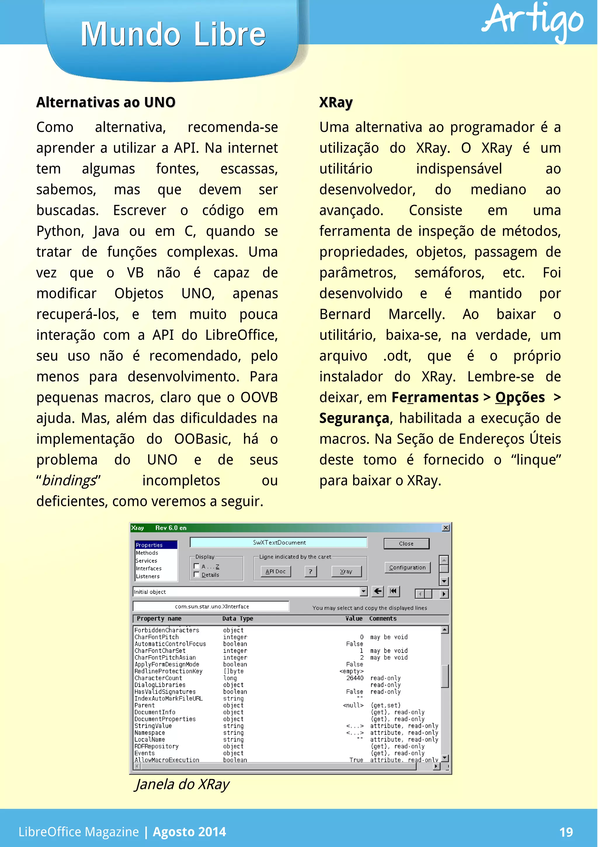LibreOffice Magazine | Abril 2014 19LibreOffice Magazine | Agosto 2014 19
Mundo LibreMundo Libre Artigo
Alternativas ao UNOAlternativas ao UNO
Como alternativa, recomenda-se
aprender a utilizar a API. Na internet
tem algumas fontes, escassas,
sabemos, mas que devem ser
buscadas. Escrever o código em
Python, Java ou em C, quando se
tratar de funções complexas. Uma
vez que o VB não é capaz de
modificar Objetos UNO, apenas
recuperá-los, e tem muito pouca
interação com a API do LibreOffice,
seu uso não é recomendado, pelo
menos para desenvolvimento. Para
pequenas macros, claro que o OOVB
ajuda. Mas, além das dificuldades na
implementação do OOBasic, há o
problema do UNO e de seus
“bindings” incompletos ou
deficientes, como veremos a seguir.
XRayXRay
Uma alternativa ao programador é a
utilização do XRay. O XRay é um
utilitário indispensável ao
desenvolvedor, do mediano ao
avançado. Consiste em uma
ferramenta de inspeção de métodos,
propriedades, objetos, passagem de
parâmetros, semáforos, etc. Foi
desenvolvido e é mantido por
Bernard Marcelly. Ao baixar o
utilitário, baixa-se, na verdade, um
arquivo .odt, que é o próprio
instalador do XRay. Lembre-se de
deixar, em Ferramentas > Opções >
Segurança, habilitada a execução de
macros. Na Seção de Endereços Úteis
deste tomo é fornecido o “linque”
para baixar o XRay.
Janela do XRay
 