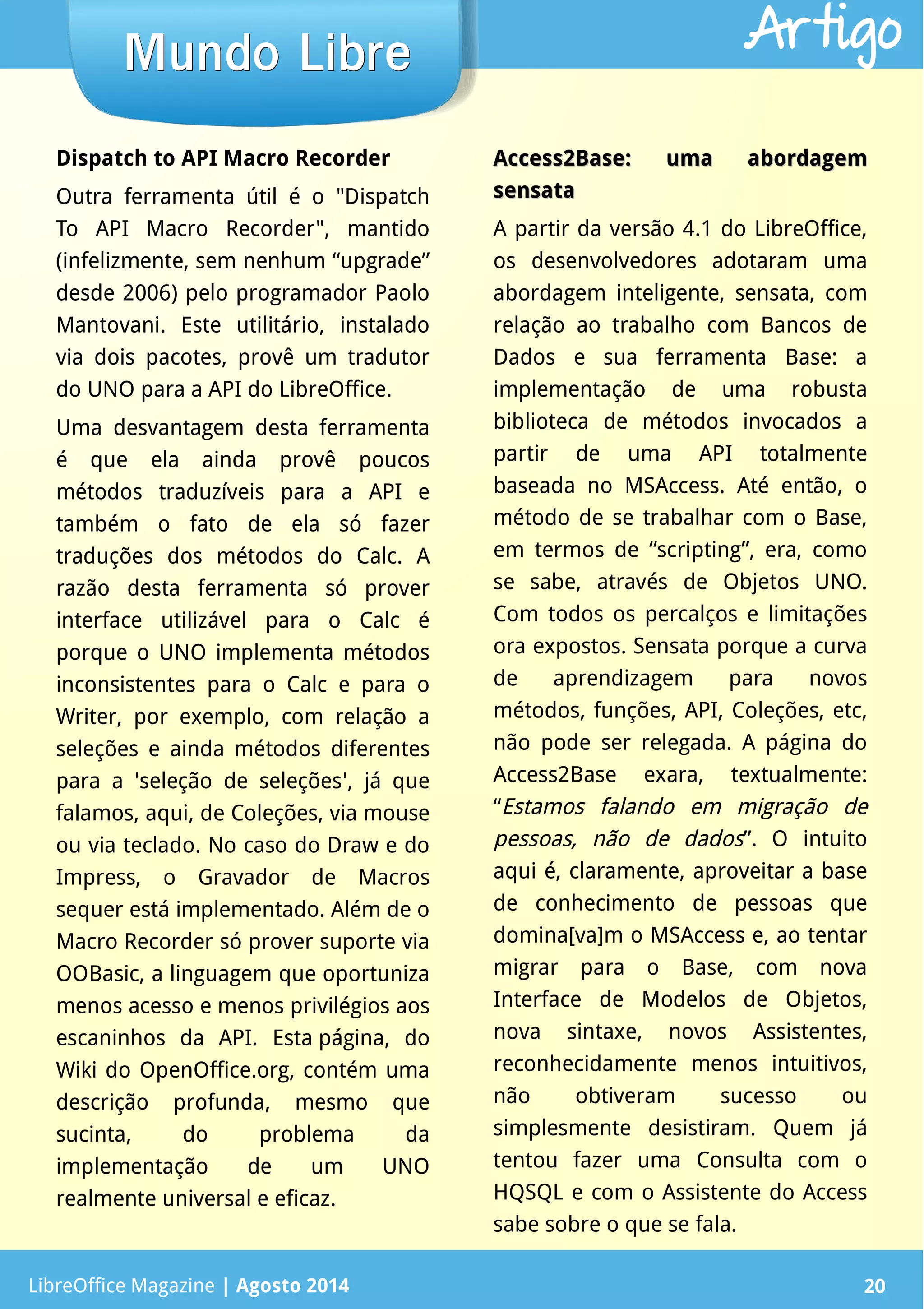 LibreOffice Magazine | Abril 2014 20LibreOffice Magazine | Agosto 2014 20
Mundo LibreMundo Libre Artigo
Dispatch to API Macro Recorder
Outra ferramenta útil é o "Dispatch
To API Macro Recorder", mantido
(infelizmente, sem nenhum “upgrade”
desde 2006) pelo programador Paolo
Mantovani. Este utilitário, instalado
via dois pacotes, provê um tradutor
do UNO para a API do LibreOffice.
Uma desvantagem desta ferramenta
é que ela ainda provê poucos
métodos traduzíveis para a API e
também o fato de ela só fazer
traduções dos métodos do Calc. A
razão desta ferramenta só prover
interface utilizável para o Calc é
porque o UNO implementa métodos
inconsistentes para o Calc e para o
Writer, por exemplo, com relação a
seleções e ainda métodos diferentes
para a 'seleção de seleções', já que
falamos, aqui, de Coleções, via mouse
ou via teclado. No caso do Draw e do
Impress, o Gravador de Macros
sequer está implementado. Além de o
Macro Recorder só prover suporte via
OOBasic, a linguagem que oportuniza
menos acesso e menos privilégios aos
escaninhos da API. Esta página, do
Wiki do OpenOffice.org, contém uma
descrição profunda, mesmo que
sucinta, do problema da
implementação de um UNO
realmente universal e eficaz.
Access2Base: uma abordagemAccess2Base: uma abordagem
sensatasensata
A partir da versão 4.1 do LibreOffice,
os desenvolvedores adotaram uma
abordagem inteligente, sensata, com
relação ao trabalho com Bancos de
Dados e sua ferramenta Base: a
implementação de uma robusta
biblioteca de métodos invocados a
partir de uma API totalmente
baseada no MSAccess. Até então, o
método de se trabalhar com o Base,
em termos de “scripting”, era, como
se sabe, através de Objetos UNO.
Com todos os percalços e limitações
ora expostos. Sensata porque a curva
de aprendizagem para novos
métodos, funções, API, Coleções, etc,
não pode ser relegada. A página do
Access2Base exara, textualmente:
“Estamos falando em migração de
pessoas, não de dados”. O intuito
aqui é, claramente, aproveitar a base
de conhecimento de pessoas que
domina[va]m o MSAccess e, ao tentar
migrar para o Base, com nova
Interface de Modelos de Objetos,
nova sintaxe, novos Assistentes,
reconhecidamente menos intuitivos,
não obtiveram sucesso ou
simplesmente desistiram. Quem já
tentou fazer uma Consulta com o
HQSQL e com o Assistente do Access
sabe sobre o que se fala.
 
