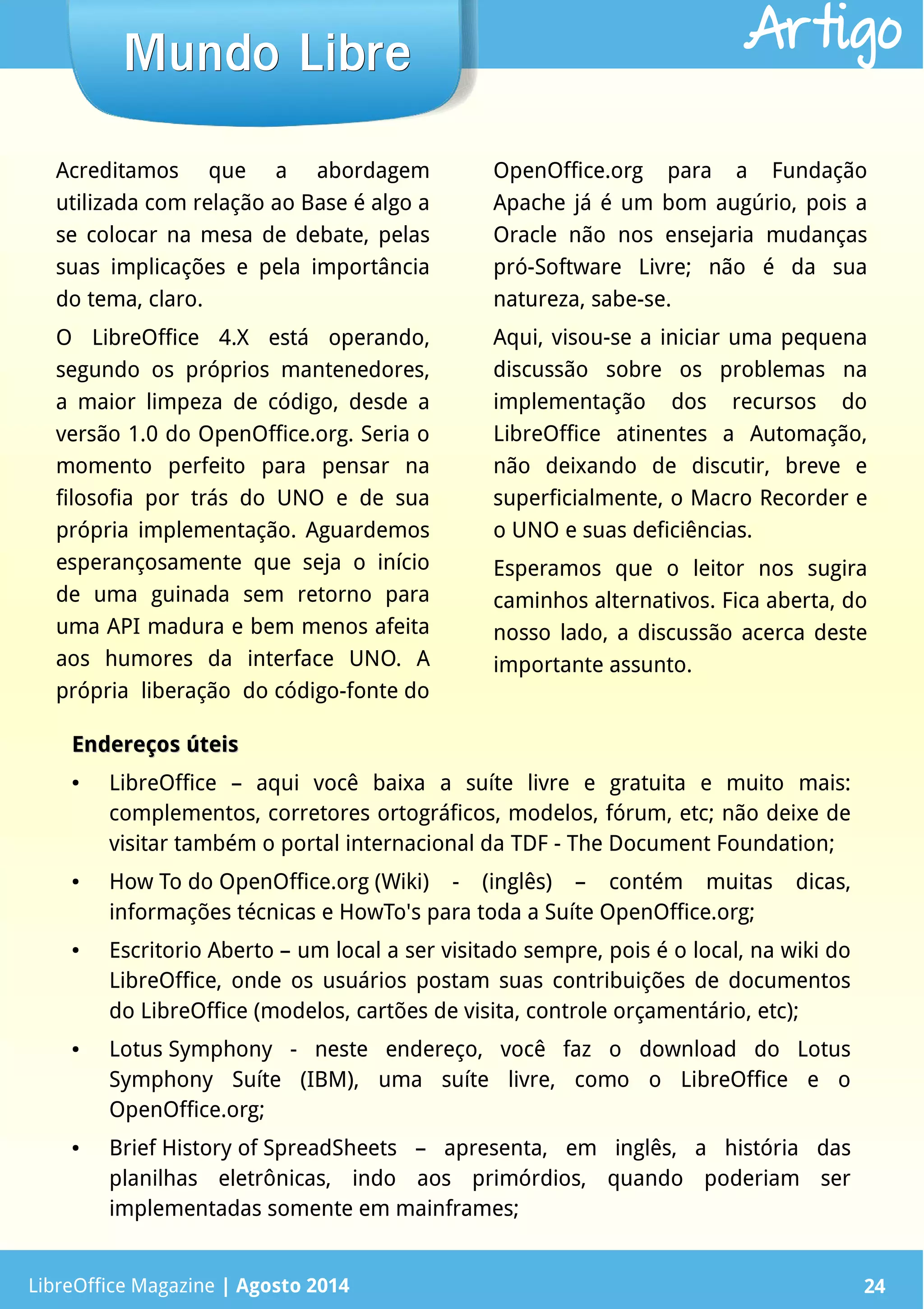 LibreOffice Magazine | Abril 2014 24LibreOffice Magazine | Agosto 2014 24
Mundo LibreMundo Libre Artigo
Acreditamos que a abordagem
utilizada com relação ao Base é algo a
se colocar na mesa de debate, pelas
suas implicações e pela importância
do tema, claro.
O LibreOffice 4.X está operando,
segundo os próprios mantenedores,
a maior limpeza de código, desde a
versão 1.0 do OpenOffice.org. Seria o
momento perfeito para pensar na
filosofia por trás do UNO e de sua
própria implementação. Aguardemos
esperançosamente que seja o início
de uma guinada sem retorno para
uma API madura e bem menos afeita
aos humores da interface UNO. A
própria liberação do código-fonte do
OpenOffice.org para a Fundação
Apache já é um bom augúrio, pois a
Oracle não nos ensejaria mudanças
pró-Software Livre; não é da sua
natureza, sabe-se.
Aqui, visou-se a iniciar uma pequena
discussão sobre os problemas na
implementação dos recursos do
LibreOffice atinentes a Automação,
não deixando de discutir, breve e
superficialmente, o Macro Recorder e
o UNO e suas deficiências.
Esperamos que o leitor nos sugira
caminhos alternativos. Fica aberta, do
nosso lado, a discussão acerca deste
importante assunto.
Endereços úteisEndereços úteis
● LibreOffice – aqui você baixa a suíte livre e gratuita e muito mais:
complementos, corretores ortográficos, modelos, fórum, etc; não deixe de
visitar também o portal internacional da TDF - The Document Foundation;
● How To do OpenOffice.org (Wiki) - (inglês) – contém muitas dicas,
informações técnicas e HowTo's para toda a Suíte OpenOffice.org;
● Escritorio Aberto – um local a ser visitado sempre, pois é o local, na wiki do
LibreOffice, onde os usuários postam suas contribuições de documentos
do LibreOffice (modelos, cartões de visita, controle orçamentário, etc);
● Lotus Symphony - neste endereço, você faz o download do Lotus
Symphony Suíte (IBM), uma suíte livre, como o LibreOffice e o
OpenOffice.org;
● Brief History of SpreadSheets – apresenta, em inglês, a história das
planilhas eletrônicas, indo aos primórdios, quando poderiam ser
implementadas somente em mainframes;
 