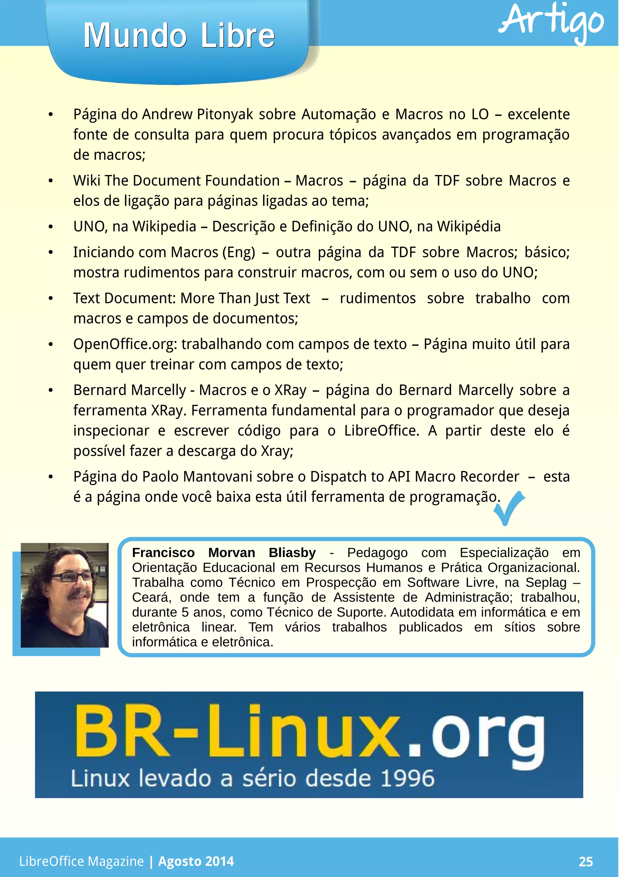 LibreOffice Magazine | Abril 2014 25
● Página do Andrew Pitonyak sobre Automação e Macros no LO – excelente
fonte de consulta para quem procura tópicos avançados em programação
de macros;
● Wiki The Document Foundation – Macros – página da TDF sobre Macros e
elos de ligação para páginas ligadas ao tema;
● UNO, na Wikipedia – Descrição e Definição do UNO, na Wikipédia
● Iniciando com Macros (Eng) – outra página da TDF sobre Macros; básico;
mostra rudimentos para construir macros, com ou sem o uso do UNO;
● Text Document: More Than Just Text – rudimentos sobre trabalho com
macros e campos de documentos;
● OpenOffice.org: trabalhando com campos de texto – Página muito útil para
quem quer treinar com campos de texto;
● Bernard Marcelly - Macros e o XRay – página do Bernard Marcelly sobre a
ferramenta XRay. Ferramenta fundamental para o programador que deseja
inspecionar e escrever código para o LibreOffice. A partir deste elo é
possível fazer a descarga do Xray;
● Página do Paolo Mantovani sobre o Dispatch to API Macro Recorder – esta
é a página onde você baixa esta útil ferramenta de programação.
LibreOffice Magazine | Agosto 2014 25
Mundo LibreMundo Libre Artigo
Francisco Morvan Bliasby - Pedagogo com Especialização em
Orientação Educacional em Recursos Humanos e Prática Organizacional.
Trabalha como Técnico em Prospecção em Software Livre, na Seplag –
Ceará, onde tem a função de Assistente de Administração; trabalhou,
durante 5 anos, como Técnico de Suporte. Autodidata em informática e em
eletrônica linear. Tem vários trabalhos publicados em sítios sobre
informática e eletrônica.
 