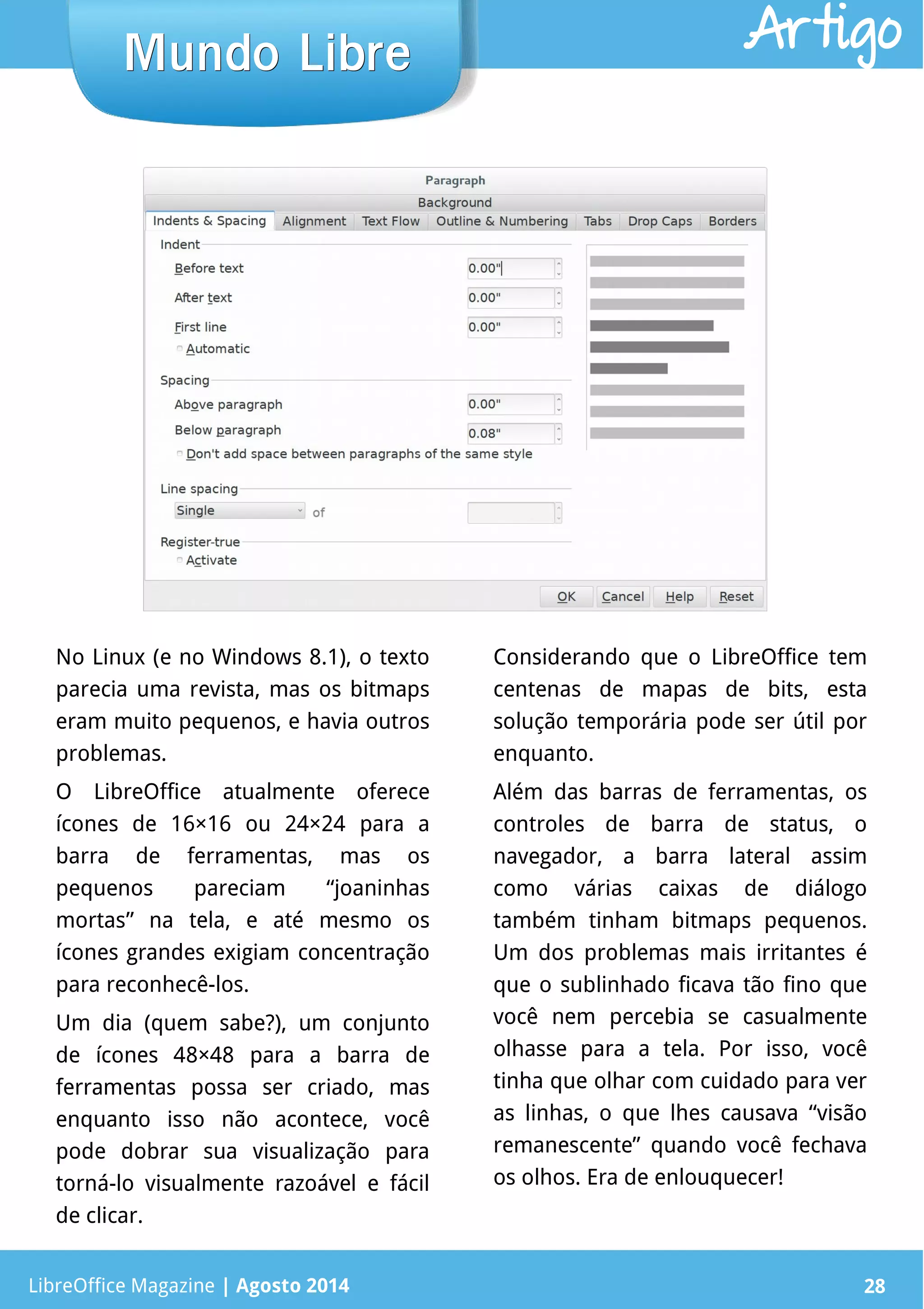 LibreOffice Magazine | Abril 2014 28
No Linux (e no Windows 8.1), o texto
parecia uma revista, mas os bitmaps
eram muito pequenos, e havia outros
problemas.
O LibreOffice atualmente oferece
ícones de 16×16 ou 24×24 para a
barra de ferramentas, mas os
pequenos pareciam “joaninhas
mortas” na tela, e até mesmo os
ícones grandes exigiam concentração
para reconhecê-los.
Um dia (quem sabe?), um conjunto
de ícones 48×48 para a barra de
ferramentas possa ser criado, mas
enquanto isso não acontece, você
pode dobrar sua visualização para
torná-lo visualmente razoável e fácil
de clicar.
Considerando que o LibreOffice tem
centenas de mapas de bits, esta
solução temporária pode ser útil por
enquanto.
Além das barras de ferramentas, os
controles de barra de status, o
navegador, a barra lateral assim
como várias caixas de diálogo
também tinham bitmaps pequenos.
Um dos problemas mais irritantes é
que o sublinhado ficava tão fino que
você nem percebia se casualmente
olhasse para a tela. Por isso, você
tinha que olhar com cuidado para ver
as linhas, o que lhes causava “visão
remanescente” quando você fechava
os olhos. Era de enlouquecer!
LibreOffice Magazine | Agosto 2014 28
Mundo LibreMundo Libre Artigo
 