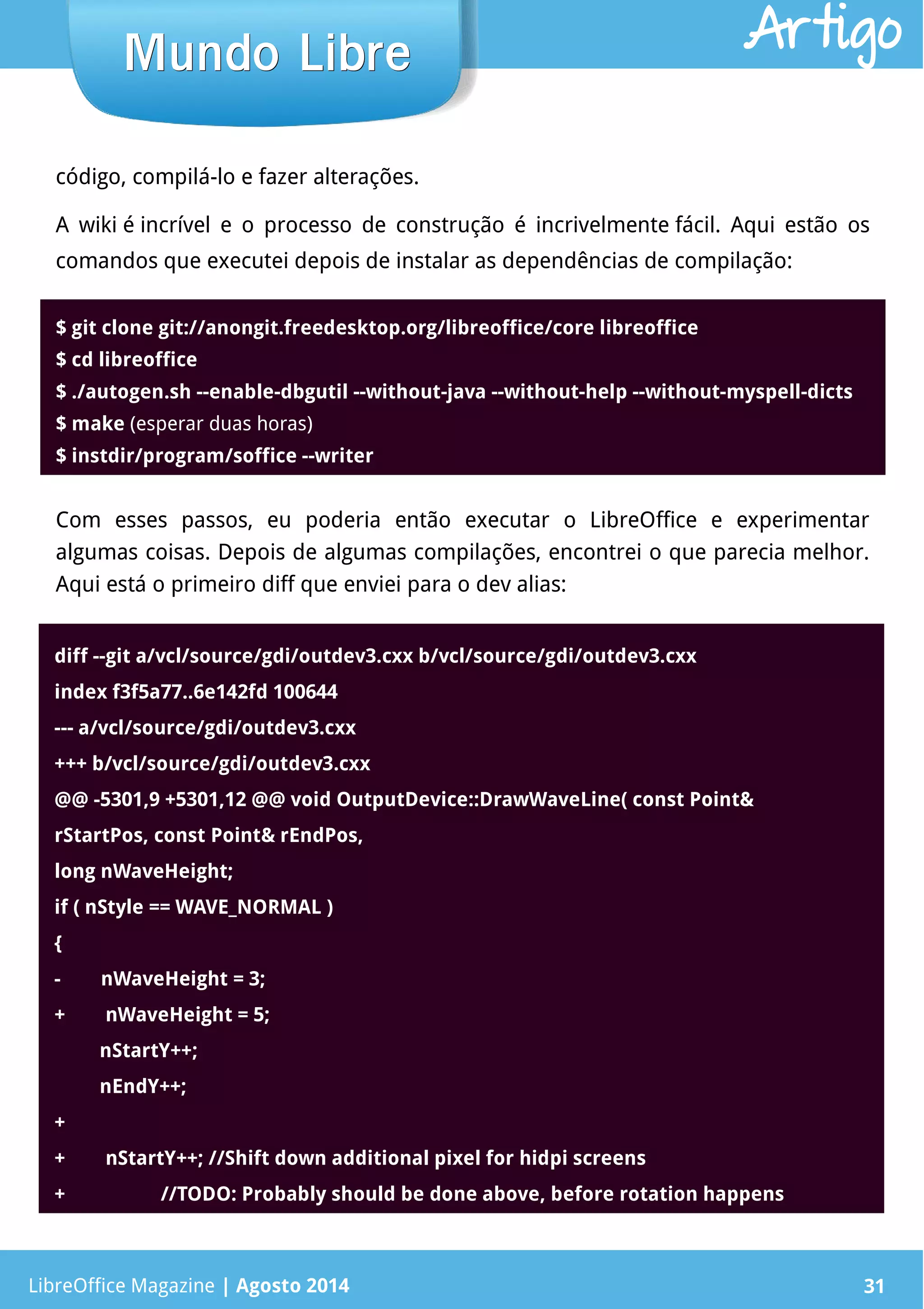 LibreOffice Magazine | Abril 2014 31
código, compilá-lo e fazer alterações.
A wiki é incrível e o processo de construção é incrivelmente fácil. Aqui estão os
comandos que executei depois de instalar as dependências de compilação:
LibreOffice Magazine | Agosto 2014 31
Mundo LibreMundo Libre Artigo
$ git clone git://anongit.freedesktop.org/libreoffice/core libreoffice
$ cd libreoffice
$ ./autogen.sh --enable-dbgutil --without-java --without-help --without-myspell-dicts
$ make (esperar duas horas)
$ instdir/program/soffice --writer
Com esses passos, eu poderia então executar o LibreOffice e experimentar
algumas coisas. Depois de algumas compilações, encontrei o que parecia melhor.
Aqui está o primeiro diff que enviei para o dev alias:
diff --git a/vcl/source/gdi/outdev3.cxx b/vcl/source/gdi/outdev3.cxx
index f3f5a77..6e142fd 100644
--- a/vcl/source/gdi/outdev3.cxx
+++ b/vcl/source/gdi/outdev3.cxx
@@ -5301,9 +5301,12 @@ void OutputDevice::DrawWaveLine( const Point&
rStartPos, const Point& rEndPos,
long nWaveHeight;
if ( nStyle == WAVE_NORMAL )
{
-        nWaveHeight = 3;
+        nWaveHeight = 5;
         nStartY++;
         nEndY++;
+
+        nStartY++; //Shift down additional pixel for hidpi screens
+                   //TODO: Probably should be done above, before rotation happens
 
