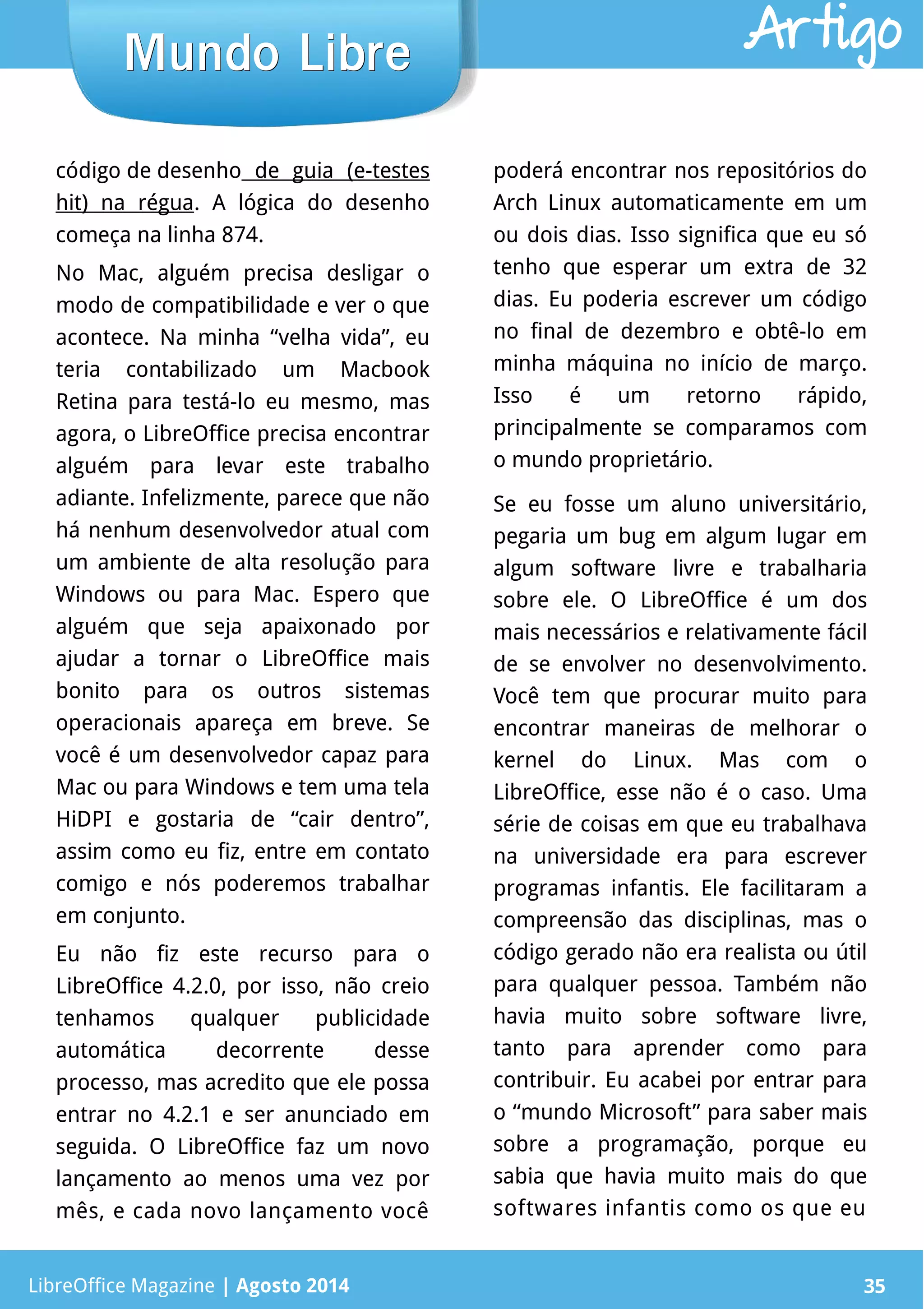 LibreOffice Magazine | Abril 2014 35
código de desenho de guia (e-testes
hit) na régua. A lógica do desenho
começa na linha 874.
No Mac, alguém precisa desligar o
modo de compatibilidade e ver o que
acontece. Na minha “velha vida”, eu
teria contabilizado um Macbook
Retina para testá-lo eu mesmo, mas
agora, o LibreOffice precisa encontrar
alguém para levar este trabalho
adiante. Infelizmente, parece que não
há nenhum desenvolvedor atual com
um ambiente de alta resolução para
Windows ou para Mac. Espero que
alguém que seja apaixonado por
ajudar a tornar o LibreOffice mais
bonito para os outros sistemas
operacionais apareça em breve. Se
você é um desenvolvedor capaz para
Mac ou para Windows e tem uma tela
HiDPI e gostaria de “cair dentro”,
assim como eu fiz, entre em contato
comigo e nós poderemos trabalhar
em conjunto.
Eu não fiz este recurso para o
LibreOffice 4.2.0, por isso, não creio
tenhamos qualquer publicidade
automática decorrente desse
processo, mas acredito que ele possa
entrar no 4.2.1 e ser anunciado em
seguida. O LibreOffice faz um novo
lançamento ao menos uma vez por
mês, e cada novo lançamento você
poderá encontrar nos repositórios do
Arch Linux automaticamente em um
ou dois dias. Isso significa que eu só
tenho que esperar um extra de 32
dias. Eu poderia escrever um código
no final de dezembro e obtê-lo em
minha máquina no início de março.
Isso é um retorno rápido,
principalmente se comparamos com
o mundo proprietário.
Se eu fosse um aluno universitário,
pegaria um bug em algum lugar em
algum software livre e trabalharia
sobre ele. O LibreOffice é um dos
mais necessários e relativamente fácil
de se envolver no desenvolvimento.
Você tem que procurar muito para
encontrar maneiras de melhorar o
kernel do Linux. Mas com o
LibreOffice, esse não é o caso. Uma
série de coisas em que eu trabalhava
na universidade era para escrever
programas infantis. Ele facilitaram a
compreensão das disciplinas, mas o
código gerado não era realista ou útil
para qualquer pessoa. Também não
havia muito sobre software livre,
tanto para aprender como para
contribuir. Eu acabei por entrar para
o “mundo Microsoft” para saber mais
sobre a programação, porque eu
sabia que havia muito mais do que
softwares infantis como os que eu
LibreOffice Magazine | Agosto 2014 35
Mundo LibreMundo Libre Artigo
 