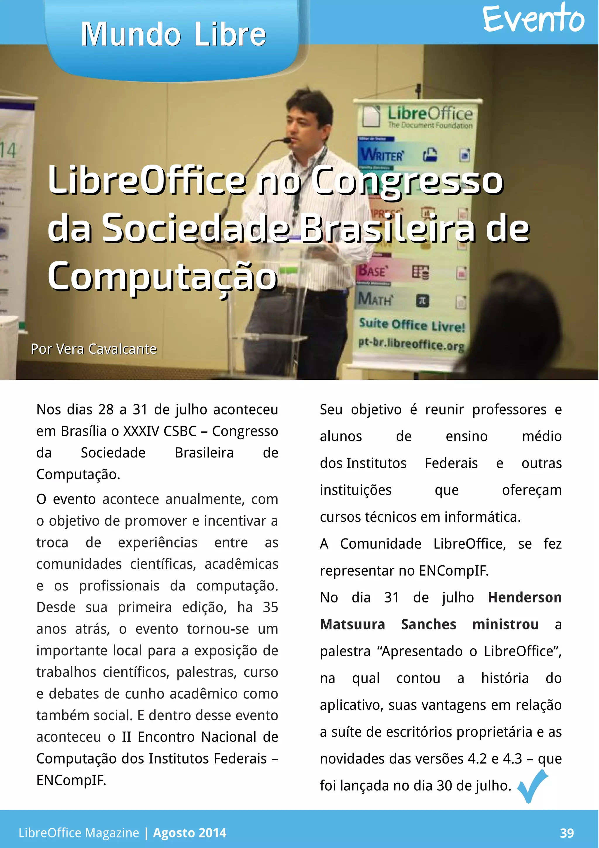 LibreOffice Magazine | Abril 2014 39
Nos dias 28 a 31 de julho aconteceu
em Brasília o XXXIV CSBC – Congresso
da Sociedade Brasileira de
Computação.
O evento acontece anualmente, com
o objetivo de promover e incentivar a
troca de experiências entre as
comunidades científicas, acadêmicas
e os profissionais da computação.
Desde sua primeira edição, ha 35
anos atrás, o evento tornou-se um
importante local para a exposição de
trabalhos científicos, palestras, curso
e debates de cunho acadêmico como
também social. E dentro desse evento
aconteceu o II Encontro Nacional de
Computação dos Institutos Federais –
ENCompIF.
Seu objetivo é reunir professores e
alunos de ensino médio
dos Institutos Federais e outras
instituições que ofereçam
cursos técnicos em informática.
A Comunidade LibreOffice, se fez
representar no ENCompIF.
No dia 31 de julho Henderson
Matsuura Sanches ministrou a
palestra “Apresentado o LibreOffice”,
na qual contou a história do
aplicativo, suas vantagens em relação
a suíte de escritórios proprietária e as
novidades das versões 4.2 e 4.3 – que
foi lançada no dia 30 de julho.
Mundo LibreMundo Libre
LibreOffice Magazine | Agosto 2014 39
Evento
Por Vera CavalcantePor Vera Cavalcante
LibreOffice no CongressoLibreOffice no Congresso
da Sociedade Brasileira deda Sociedade Brasileira de
ComputaçãoComputação
 