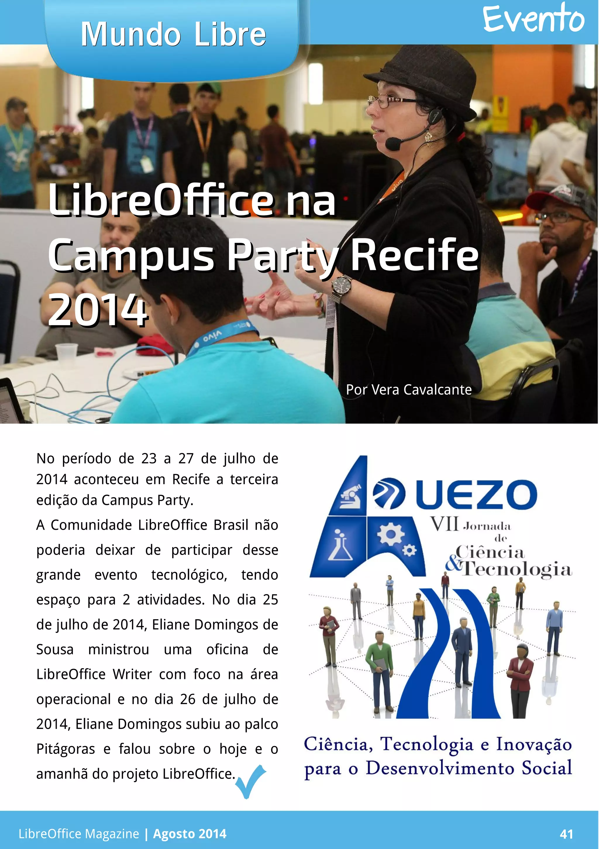 LibreOffice Magazine | Abril 2014 41LibreOffice Magazine | Agosto 2014 41
Mundo LibreMundo Libre Evento
No período de 23 a 27 de julho de
2014 aconteceu em Recife a terceira
edição da Campus Party.
A Comunidade LibreOffice Brasil não
poderia deixar de participar desse
grande evento tecnológico, tendo
espaço para 2 atividades. No dia 25
de julho de 2014, Eliane Domingos de
Sousa ministrou uma oficina de
LibreOffice Writer com foco na área
operacional e no dia 26 de julho de
2014, Eliane Domingos subiu ao palco
Pitágoras e falou sobre o hoje e o
amanhã do projeto LibreOffice.
LibreOffice naLibreOffice na
Campus Party RecifeCampus Party Recife
20142014
Por Vera CavalcantePor Vera Cavalcante
 