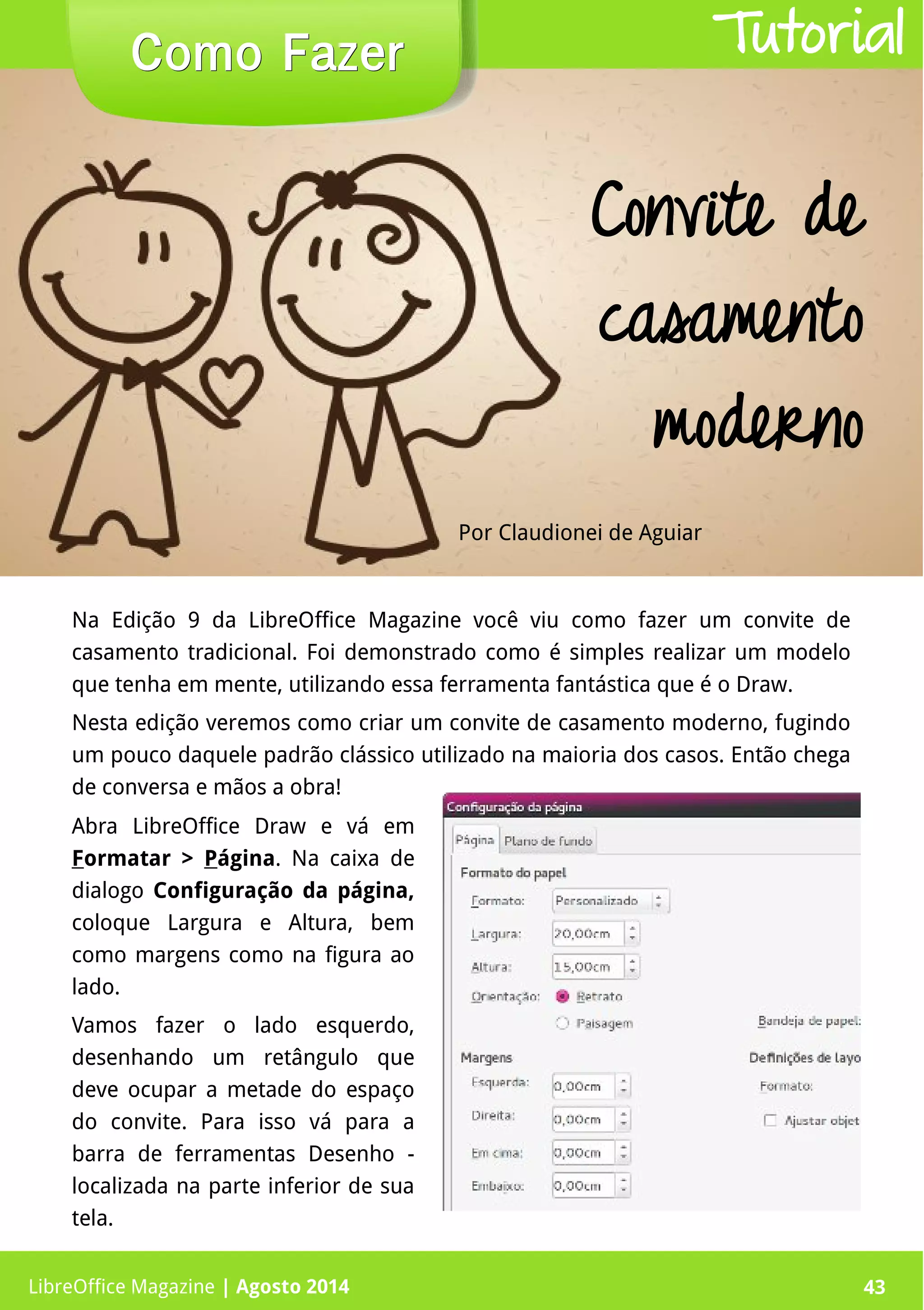 LibreOffice Magazine | Abril 2014 43
Na Edição 9 da LibreOffice Magazine você viu como fazer um convite de
casamento tradicional. Foi demonstrado como é simples realizar um modelo
que tenha em mente, utilizando essa ferramenta fantástica que é o Draw.
Nesta edição veremos como criar um convite de casamento moderno, fugindo
um pouco daquele padrão clássico utilizado na maioria dos casos. Então chega
de conversa e mãos a obra!
Por Claudionei de Aguiar
Como FazerComo Fazer
LibreOffice Magazine | Agosto 2014 43
Tutorial
Convite de
casamento
moderno
Abra LibreOffice Draw e vá em
Formatar > Página. Na caixa de
dialogo Configuração da página,
coloque Largura e Altura, bem
como margens como na figura ao
lado.
Vamos fazer o lado esquerdo,
desenhando um retângulo que
deve ocupar a metade do espaço
do convite. Para isso vá para a
barra de ferramentas Desenho -
localizada na parte inferior de sua
tela.
 