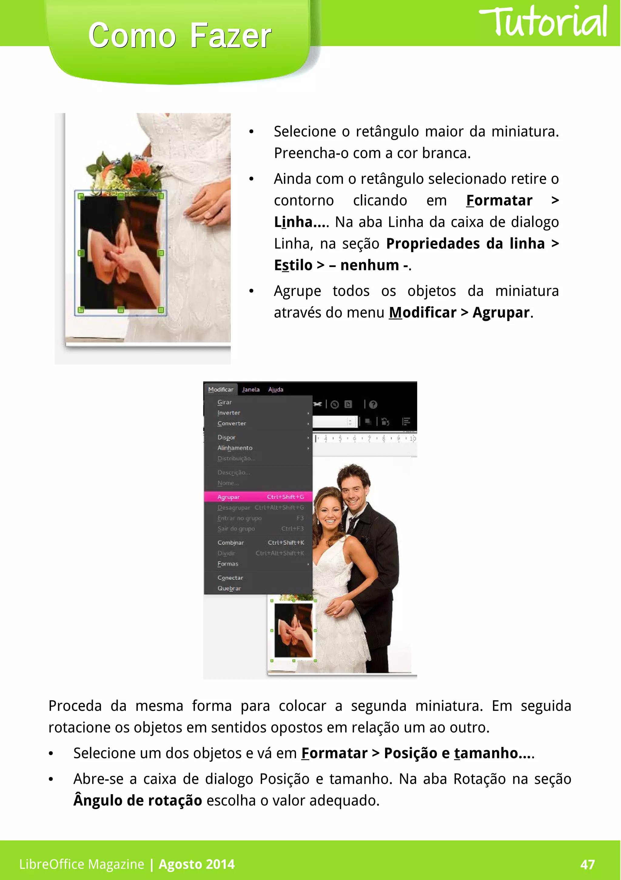 LibreOffice Magazine | Abril 2014 47
Proceda da mesma forma para colocar a segunda miniatura. Em seguida
rotacione os objetos em sentidos opostos em relação um ao outro.
● Selecione um dos objetos e vá em Formatar > Posição e tamanho....
● Abre-se a caixa de dialogo Posição e tamanho. Na aba Rotação na seção
Ângulo de rotação escolha o valor adequado.
● Selecione o retângulo maior da miniatura.
Preencha-o com a cor branca.
● Ainda com o retângulo selecionado retire o
contorno clicando em Formatar >
Linha.... Na aba Linha da caixa de dialogo
Linha, na seção Propriedades da linha >
Estilo > – nenhum -.
● Agrupe todos os objetos da miniatura
através do menu Modificar > Agrupar.
LibreOffice Magazine | Agosto 2014 47
Como FazerComo Fazer Tutorial
 