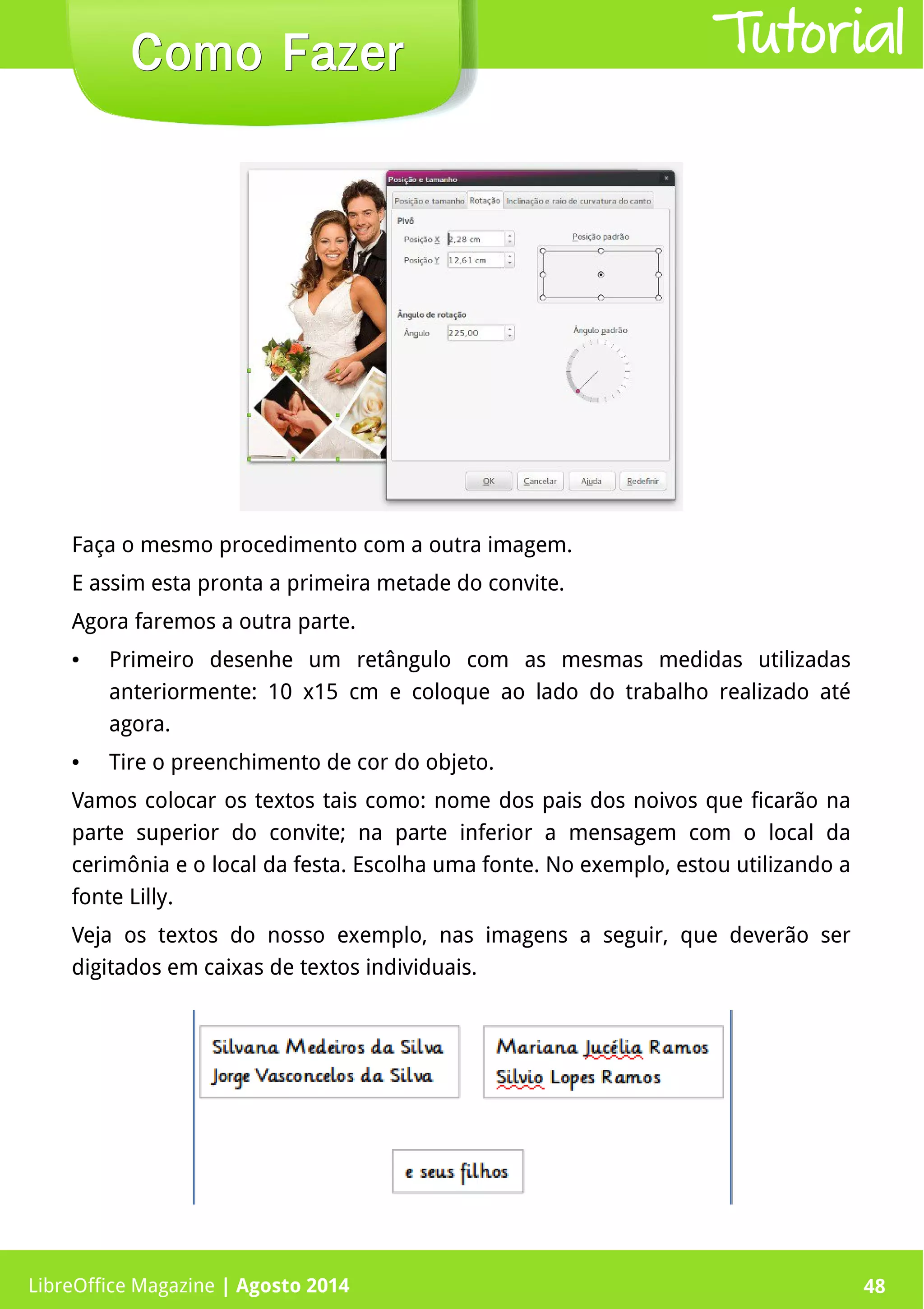 LibreOffice Magazine | Abril 2014 48LibreOffice Magazine | Agosto 2014 48
Como FazerComo Fazer Tutorial
Faça o mesmo procedimento com a outra imagem.
E assim esta pronta a primeira metade do convite.
Agora faremos a outra parte.
● Primeiro desenhe um retângulo com as mesmas medidas utilizadas
anteriormente: 10 x15 cm e coloque ao lado do trabalho realizado até
agora.
● Tire o preenchimento de cor do objeto.
Vamos colocar os textos tais como: nome dos pais dos noivos que ficarão na
parte superior do convite; na parte inferior a mensagem com o local da
cerimônia e o local da festa. Escolha uma fonte. No exemplo, estou utilizando a
fonte Lilly.
Veja os textos do nosso exemplo, nas imagens a seguir, que deverão ser
digitados em caixas de textos individuais.
 