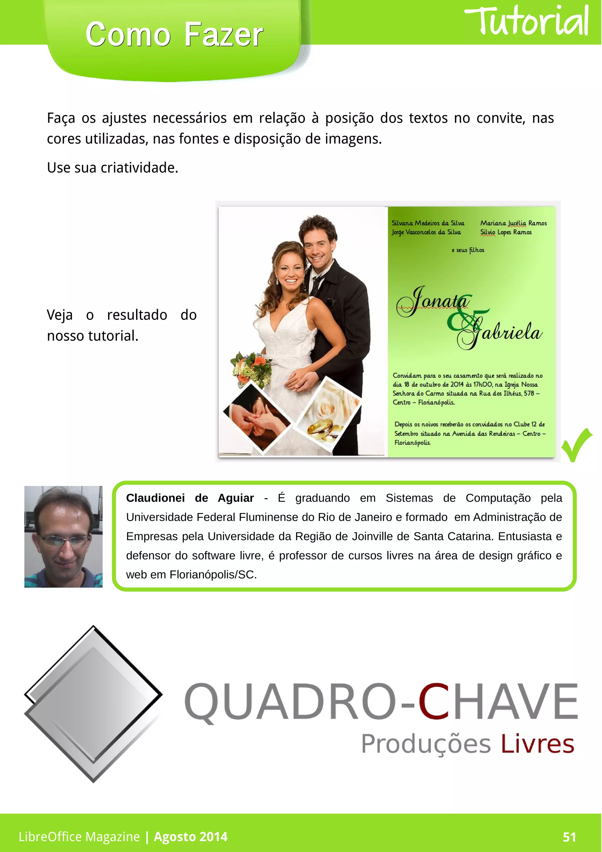 LibreOffice Magazine | Abril 2014 51
Faça os ajustes necessários em relação à posição dos textos no convite, nas
cores utilizadas, nas fontes e disposição de imagens.
Use sua criatividade.
LibreOffice Magazine | Agosto 2014 51
Como FazerComo Fazer Tutorial
Claudionei de Aguiar - É graduando em Sistemas de Computação pela
Universidade Federal Fluminense do Rio de Janeiro e formado  em Administração de
Empresas pela Universidade da Região de Joinville de Santa Catarina. Entusiasta e
defensor do software livre, é professor de cursos livres na área de design gráfico e
web em Florianópolis/SC.
Veja o resultado do
nosso tutorial.
 