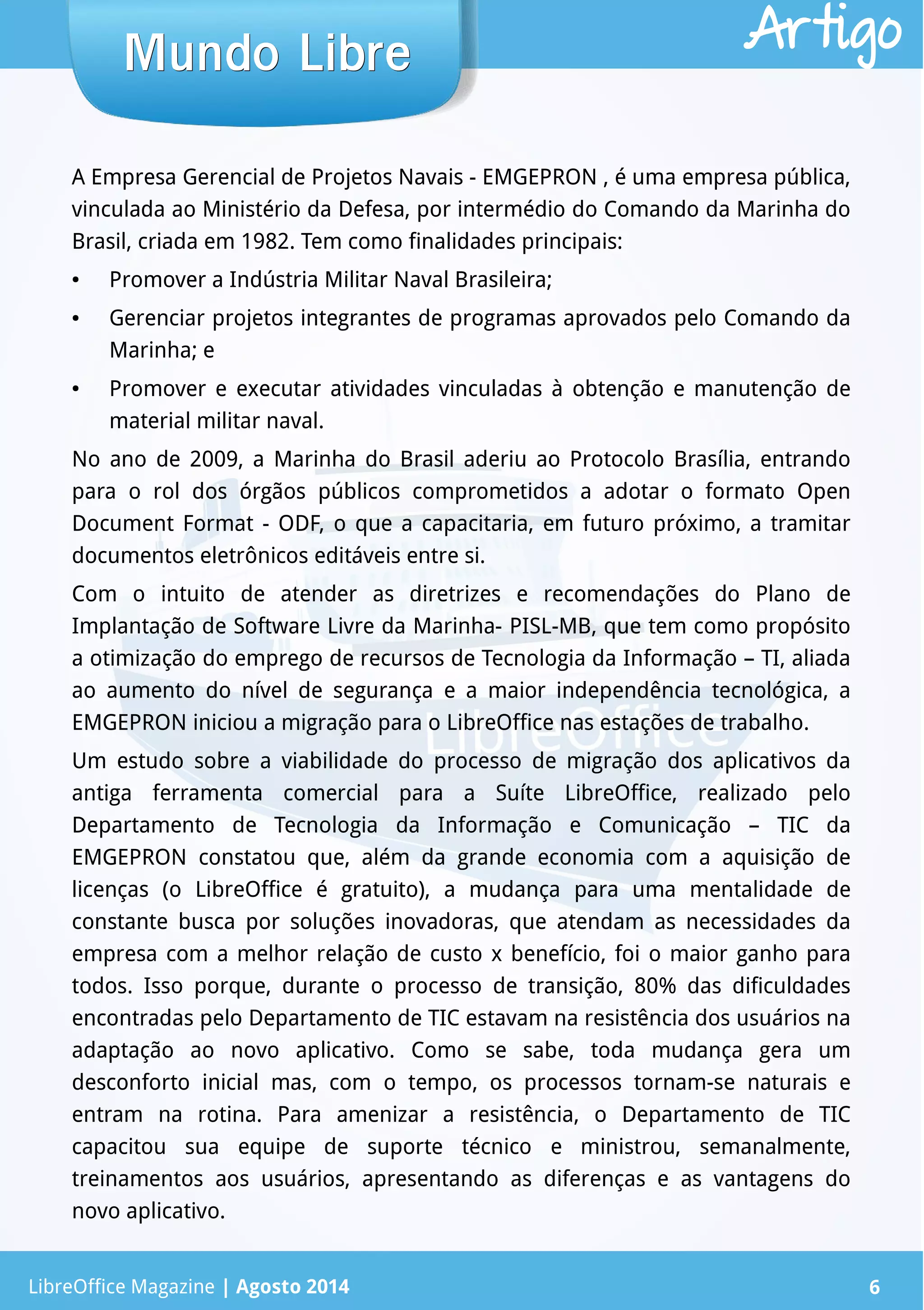 LibreOffice Magazine | Abril 2014 6
A Empresa Gerencial de Projetos Navais - EMGEPRON , é uma empresa pública,
vinculada ao Ministério da Defesa, por intermédio do Comando da Marinha do
Brasil, criada em 1982. Tem como finalidades principais:
● Promover a Indústria Militar Naval Brasileira;
● Gerenciar projetos integrantes de programas aprovados pelo Comando da
Marinha; e
● Promover e executar atividades vinculadas à obtenção e manutenção de
material militar naval.
No ano de 2009, a Marinha do Brasil aderiu ao Protocolo Brasília, entrando
para o rol dos órgãos públicos comprometidos a adotar o formato Open
Document Format - ODF, o que a capacitaria, em futuro próximo, a tramitar
documentos eletrônicos editáveis entre si.
Com o intuito de atender as diretrizes e recomendações do Plano de
Implantação de Software Livre da Marinha- PISL-MB, que tem como propósito
a otimização do emprego de recursos de Tecnologia da Informação – TI, aliada
ao aumento do nível de segurança e a maior independência tecnológica, a
EMGEPRON iniciou a migração para o LibreOffice nas estações de trabalho.
Um estudo sobre a viabilidade do processo de migração dos aplicativos da
antiga ferramenta comercial para a Suíte LibreOffice, realizado pelo
Departamento de Tecnologia da Informação e Comunicação – TIC da
EMGEPRON constatou que, além da grande economia com a aquisição de
licenças (o LibreOffice é gratuito), a mudança para uma mentalidade de
constante busca por soluções inovadoras, que atendam as necessidades da
empresa com a melhor relação de custo x benefício, foi o maior ganho para
todos. Isso porque, durante o processo de transição, 80% das dificuldades
encontradas pelo Departamento de TIC estavam na resistência dos usuários na
adaptação ao novo aplicativo. Como se sabe, toda mudança gera um
desconforto inicial mas, com o tempo, os processos tornam-se naturais e
entram na rotina. Para amenizar a resistência, o Departamento de TIC
capacitou sua equipe de suporte técnico e ministrou, semanalmente,
treinamentos aos usuários, apresentando as diferenças e as vantagens do
novo aplicativo.
Mundo LibreMundo Libre
LibreOffice Magazine | Agosto 2014 6
Artigo
 