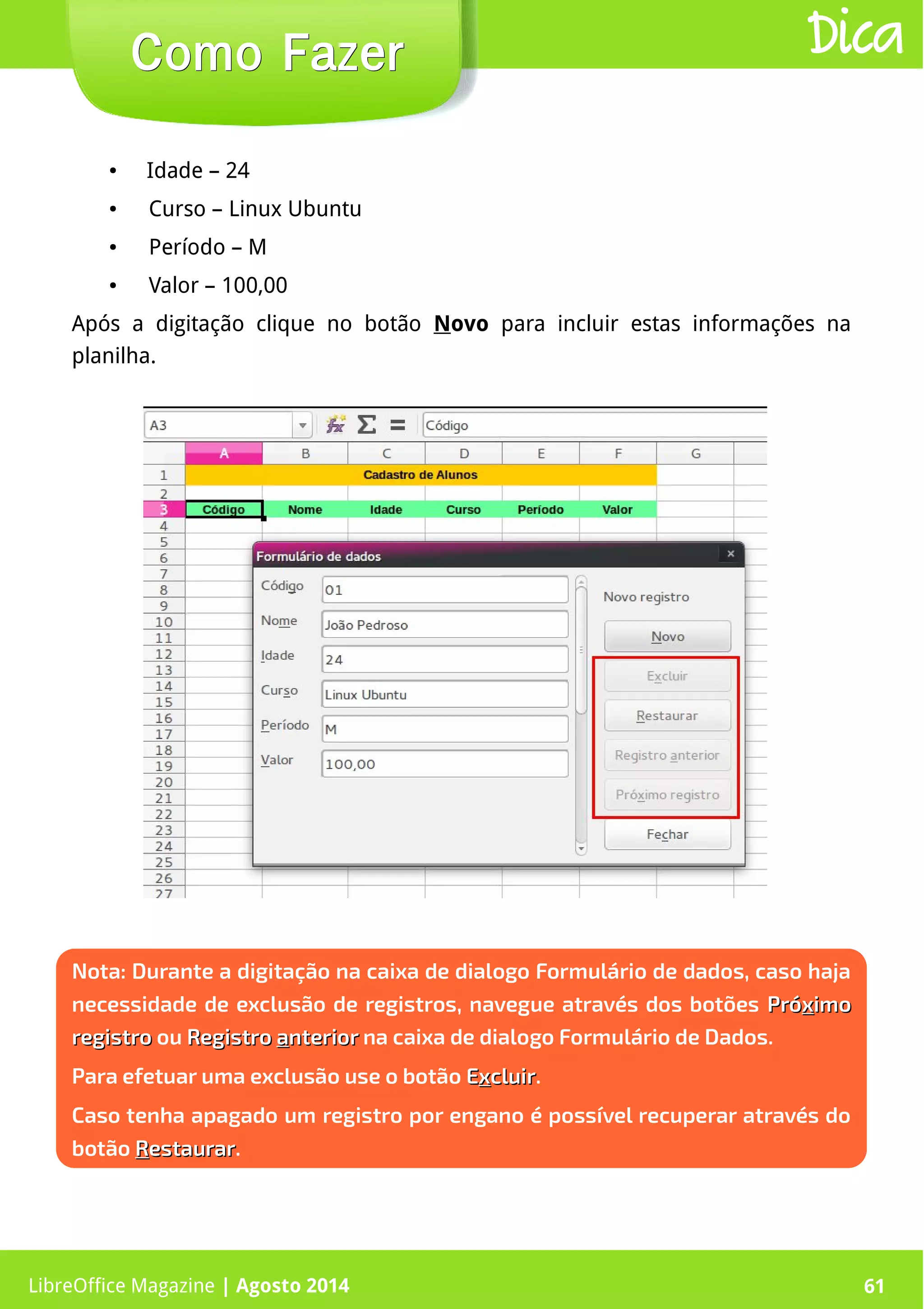 LibreOffice Magazine | Abril 2014 61LibreOffice Magazine | Agosto 2014 61
Como FazerComo Fazer Dica
Nota: Durante a digitação na caixa de dialogo Formulário de dados, caso haja
necessidade de exclusão de registros, navegue através dos botões PróPróxximoimo
registroregistro ou RegistroRegistro aanteriornterior na caixa de dialogo Formulário de Dados.
Para efetuar uma exclusão use o botão EExxcluircluir.
Caso tenha apagado um registro por engano é possível recuperar através do
botão RRestaurarestaurar.
● Idade – 24
● Curso – Linux Ubuntu
● Período – M
● Valor – 100,00
Após a digitação clique no botão Novo para incluir estas informações na
planilha.
 