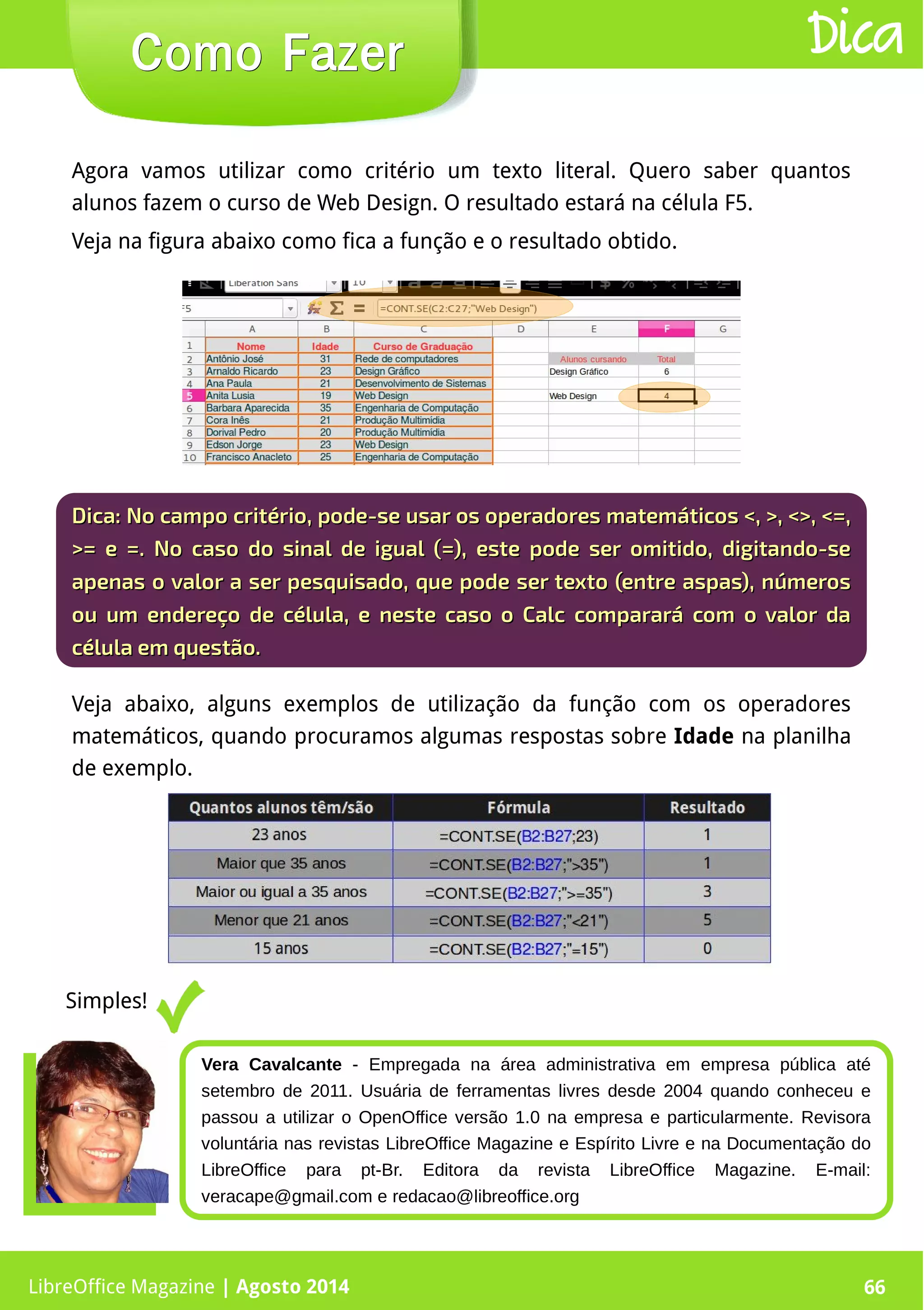 LibreOffice Magazine | Abril 2014 66
Agora vamos utilizar como critério um texto literal. Quero saber quantos
alunos fazem o curso de Web Design. O resultado estará na célula F5.
Veja na figura abaixo como fica a função e o resultado obtido.
LibreOffice Magazine | Agosto 2014 66
Como FazerComo Fazer Dica
Dica:Dica: No campo critério, pode-se usar os operadores matemáticos <, >, <>, <=,No campo critério, pode-se usar os operadores matemáticos <, >, <>, <=,
>= e =. No caso do sinal de igual (=), este pode ser omitido, digitando-se>= e =. No caso do sinal de igual (=), este pode ser omitido, digitando-se
apenas o valor a ser pesquisado, que pode ser texto (entre aspas), númerosapenas o valor a ser pesquisado, que pode ser texto (entre aspas), números
ou um endereço de célula, e neste caso o Calc comparará com o valor daou um endereço de célula, e neste caso o Calc comparará com o valor da
célula em questão.célula em questão.
Veja abaixo, alguns exemplos de utilização da função com os operadores
matemáticos, quando procuramos algumas respostas sobre Idade na planilha
de exemplo.
Simples!
Vera Cavalcante - Empregada na área administrativa em empresa pública até
setembro de 2011. Usuária de ferramentas livres desde 2004 quando conheceu e
passou a utilizar o OpenOffice versão 1.0 na empresa e particularmente. Revisora
voluntária nas revistas LibreOffice Magazine e Espírito Livre e na Documentação do
LibreOffice para pt-Br. Editora da revista LibreOffice Magazine. E-mail:
veracape@gmail.com e redacao@libreoffice.org
 