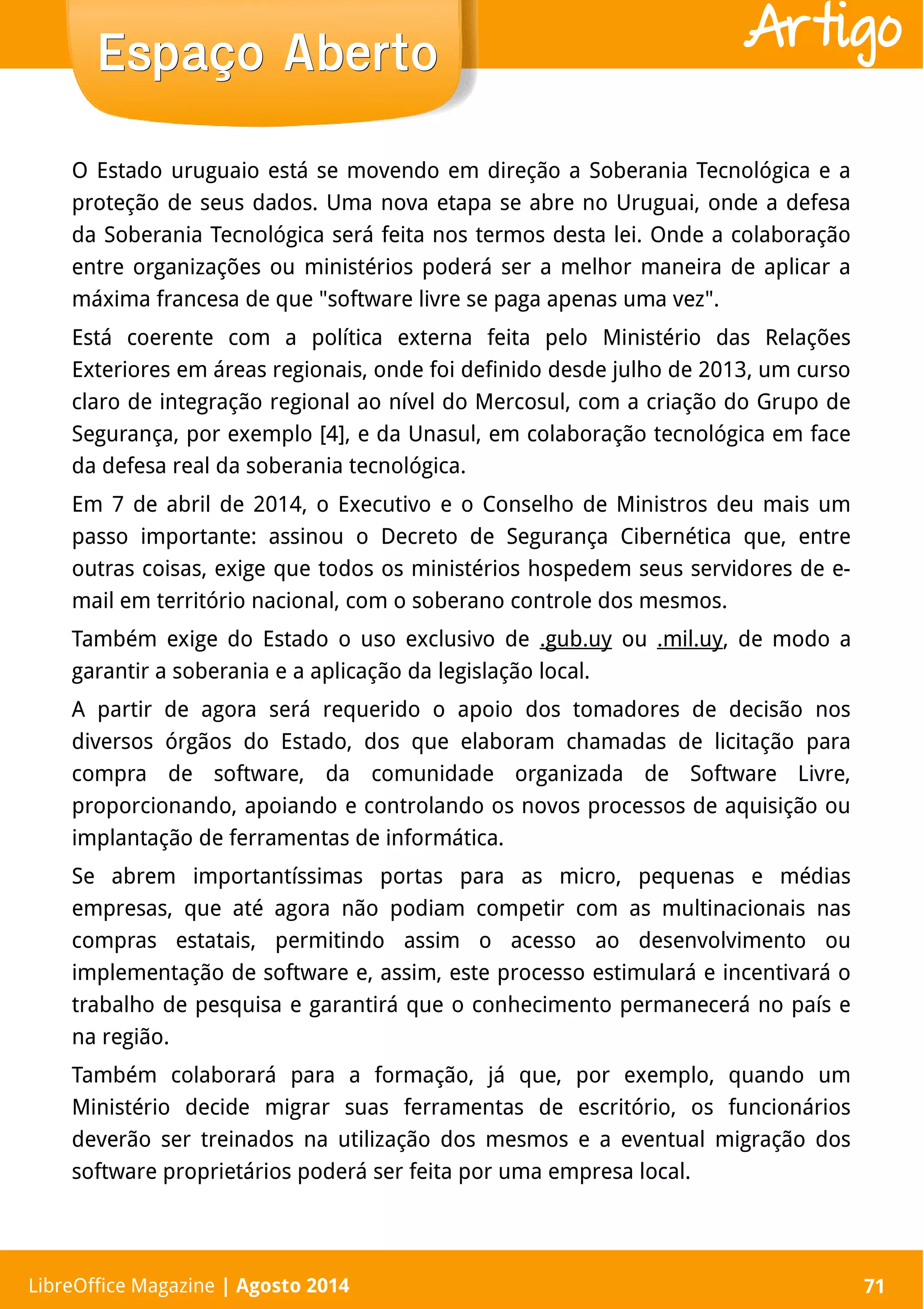 LibreOffice Magazine | Abril 2014 71
O Estado uruguaio está se movendo em direção a Soberania Tecnológica e a
proteção de seus dados. Uma nova etapa se abre no Uruguai, onde a defesa
da Soberania Tecnológica será feita nos termos desta lei. Onde a colaboração
entre organizações ou ministérios poderá ser a melhor maneira de aplicar a
máxima francesa de que "software livre se paga apenas uma vez".
Está coerente com a política externa feita pelo Ministério das Relações
Exteriores em áreas regionais, onde foi definido desde julho de 2013, um curso
claro de integração regional ao nível do Mercosul, com a criação do Grupo de
Segurança, por exemplo [4], e da Unasul, em colaboração tecnológica em face
da defesa real da soberania tecnológica.
Em 7 de abril de 2014, o Executivo e o Conselho de Ministros deu mais um
passo importante: assinou o Decreto de Segurança Cibernética que, entre
outras coisas, exige que todos os ministérios hospedem seus servidores de e-
mail em território nacional, com o soberano controle dos mesmos.
Também exige do Estado o uso exclusivo de .gub.uy ou .mil.uy, de modo a
garantir a soberania e a aplicação da legislação local.
A partir de agora será requerido o apoio dos tomadores de decisão nos
diversos órgãos do Estado, dos que elaboram chamadas de licitação para
compra de software, da comunidade organizada de Software Livre,
proporcionando, apoiando e controlando os novos processos de aquisição ou
implantação de ferramentas de informática.
Se abrem importantíssimas portas para as micro, pequenas e médias
empresas, que até agora não podiam competir com as multinacionais nas
compras estatais, permitindo assim o acesso ao desenvolvimento ou
implementação de software e, assim, este processo estimulará e incentivará o
trabalho de pesquisa e garantirá que o conhecimento permanecerá no país e
na região.
Também colaborará para a formação, já que, por exemplo, quando um
Ministério decide migrar suas ferramentas de escritório, os funcionários
deverão ser treinados na utilização dos mesmos e a eventual migração dos
software proprietários poderá ser feita por uma empresa local.
Espaço AbertoEspaço Aberto
LibreOffice Magazine | Agosto 2014 71
Artigo
 