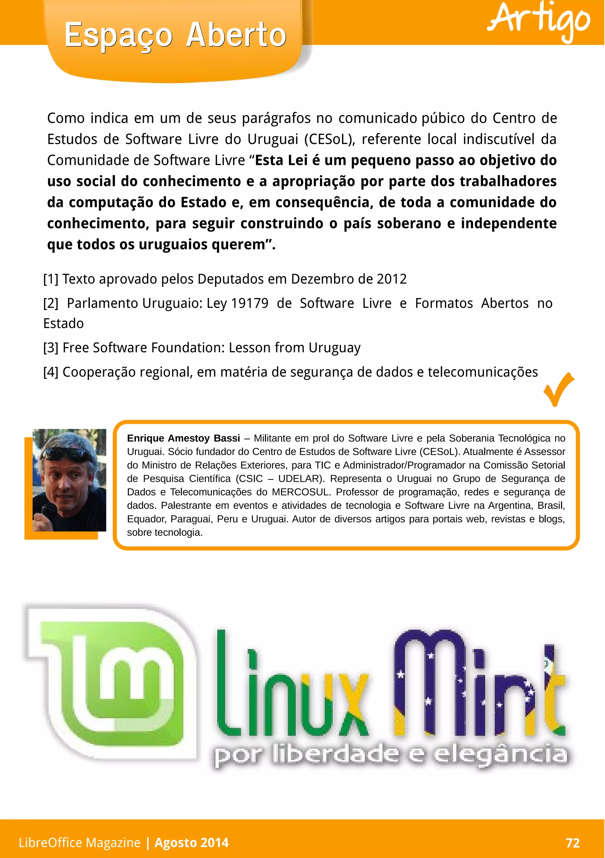 LibreOffice Magazine | Abril 2014 72LibreOffice Magazine | Agosto 2014 72
Espaço AbertoEspaço Aberto Artigo
Enrique Amestoy Bassi – Militante em prol do Software Livre e pela Soberania Tecnológica no
Uruguai. Sócio fundador do Centro de Estudos de Software Livre (CESoL). Atualmente é Assessor
do Ministro de Relações Exteriores, para TIC e Administrador/Programador na Comissão Setorial
de Pesquisa Científica (CSIC – UDELAR). Representa o Uruguai no Grupo de Segurança de
Dados e Telecomunicações do MERCOSUL. Professor de programação, redes e segurança de
dados. Palestrante em eventos e atividades de tecnologia e Software Livre na Argentina, Brasil,
Equador, Paraguai, Peru e Uruguai. Autor de diversos artigos para portais web, revistas e blogs,
sobre tecnologia.
Como indica em um de seus parágrafos no comunicado púbico do Centro de
Estudos de Software Livre do Uruguai (CESoL), referente local indiscutível da
Comunidade de Software Livre “Esta Lei é um pequeno passo ao objetivo do
uso social do conhecimento e a apropriação por parte dos trabalhadores
da computação do Estado e, em consequência, de toda a comunidade do
conhecimento, para seguir construindo o país soberano e independente
que todos os uruguaios querem”.
[1] Texto aprovado pelos Deputados em Dezembro de 2012
[2] Parlamento Uruguaio: Ley 19179 de Software Livre e Formatos Abertos no
Estado
[3] Free Software Foundation: Lesson from Uruguay
[4] Cooperação regional, em matéria de segurança de dados e telecomunicações
 