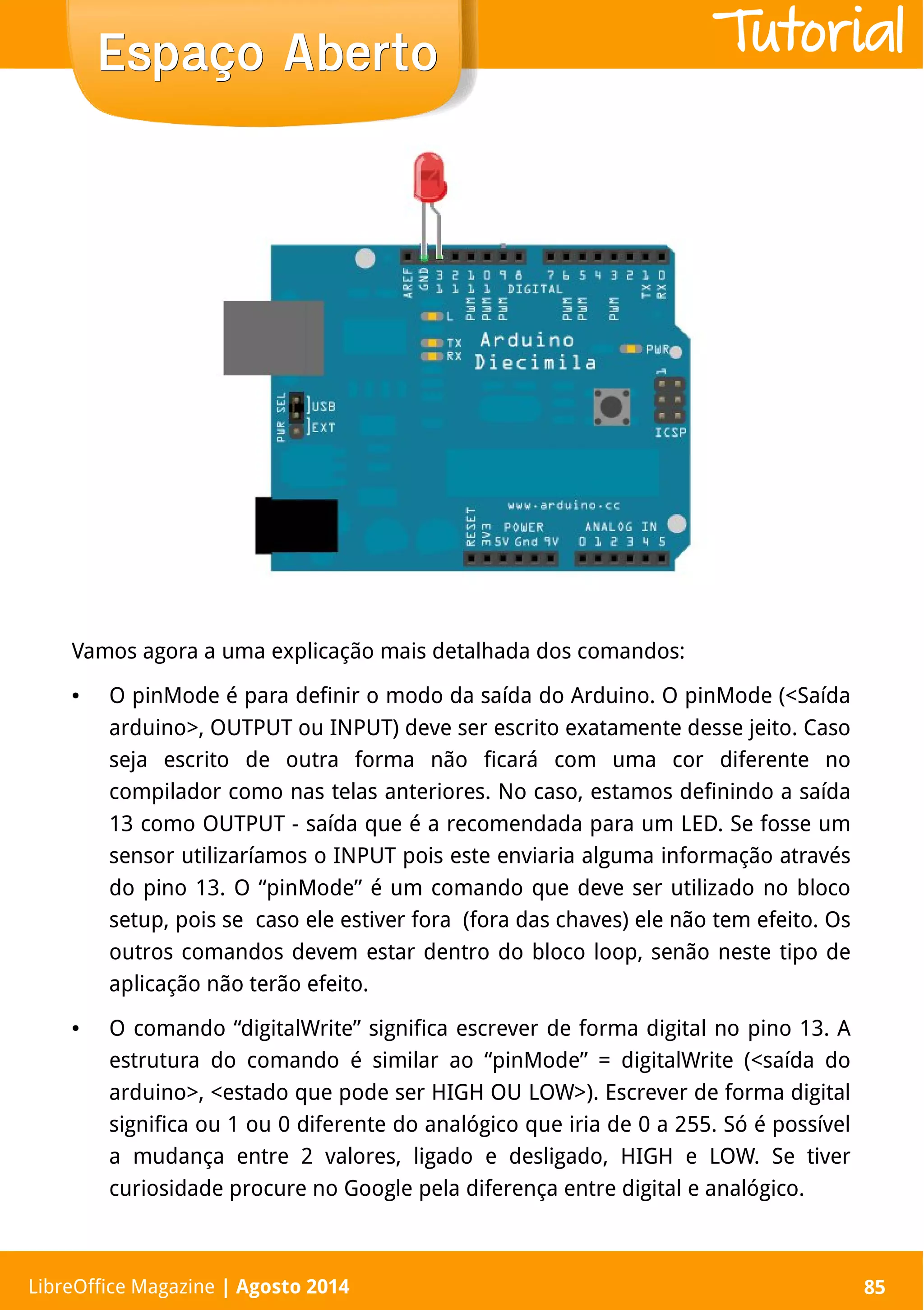 LibreOffice Magazine | Abril 2014 85
Vamos agora a uma explicação mais detalhada dos comandos:
● O pinMode é para definir o modo da saída do Arduino. O pinMode (<Saída
arduino>, OUTPUT ou INPUT) deve ser escrito exatamente desse jeito. Caso
seja escrito de outra forma não ficará com uma cor diferente no
compilador como nas telas anteriores. No caso, estamos definindo a saída
13 como OUTPUT - saída que é a recomendada para um LED. Se fosse um
sensor utilizaríamos o INPUT pois este enviaria alguma informação através
do pino 13. O “pinMode” é um comando que deve ser utilizado no bloco
setup, pois se caso ele estiver fora (fora das chaves) ele não tem efeito. Os
outros comandos devem estar dentro do bloco loop, senão neste tipo de
aplicação não terão efeito.
● O comando “digitalWrite” significa escrever de forma digital no pino 13. A
estrutura do comando é similar ao “pinMode” = digitalWrite (<saída do
arduino>, <estado que pode ser HIGH OU LOW>). Escrever de forma digital
significa ou 1 ou 0 diferente do analógico que iria de 0 a 255. Só é possível
a mudança entre 2 valores, ligado e desligado, HIGH e LOW. Se tiver
curiosidade procure no Google pela diferença entre digital e analógico.
LibreOffice Magazine | Agosto 2014 85
Espaço AbertoEspaço Aberto Tutorial
 