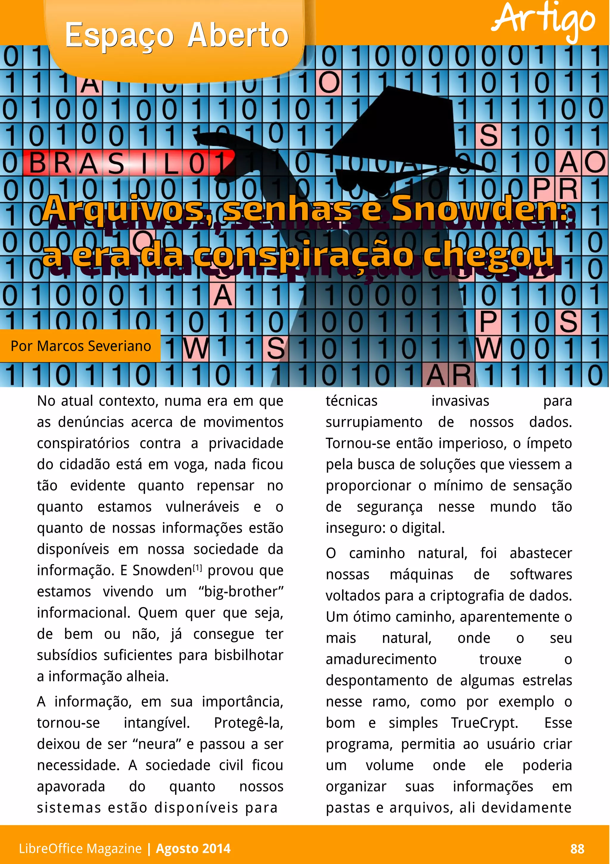 LibreOffice Magazine | Abril 2014 88
No atual contexto, numa era em que
as denúncias acerca de movimentos
conspiratórios contra a privacidade
do cidadão está em voga, nada ficou
tão evidente quanto repensar no
quanto estamos vulneráveis e o
quanto de nossas informações estão
disponíveis em nossa sociedade da
informação. E Snowden[1]
provou que
estamos vivendo um “big-brother”
informacional. Quem quer que seja,
de bem ou não, já consegue ter
subsídios suficientes para bisbilhotar
a informação alheia.
A informação, em sua importância,
tornou-se intangível. Protegê-la,
deixou de ser “neura” e passou a ser
necessidade. A sociedade civil ficou
apavorada do quanto nossos
sistemas estão disponíveis para
técnicas invasivas para
surrupiamento de nossos dados.
Tornou-se então imperioso, o ímpeto
pela busca de soluções que viessem a
proporcionar o mínimo de sensação
de segurança nesse mundo tão
inseguro: o digital.
O caminho natural, foi abastecer
nossas máquinas de softwares
voltados para a criptografia de dados.
Um ótimo caminho, aparentemente o
mais natural, onde o seu
amadurecimento trouxe o
despontamento de algumas estrelas
nesse ramo, como por exemplo o
bom e simples TrueCrypt. Esse
programa, permitia ao usuário criar
um volume onde ele poderia
organizar suas informações em
pastas e arquivos, ali devidamente
Espaço AbertoEspaço Aberto
LibreOffice Magazine | Agosto 2014 88
Artigo
Por Marcos Severiano
 