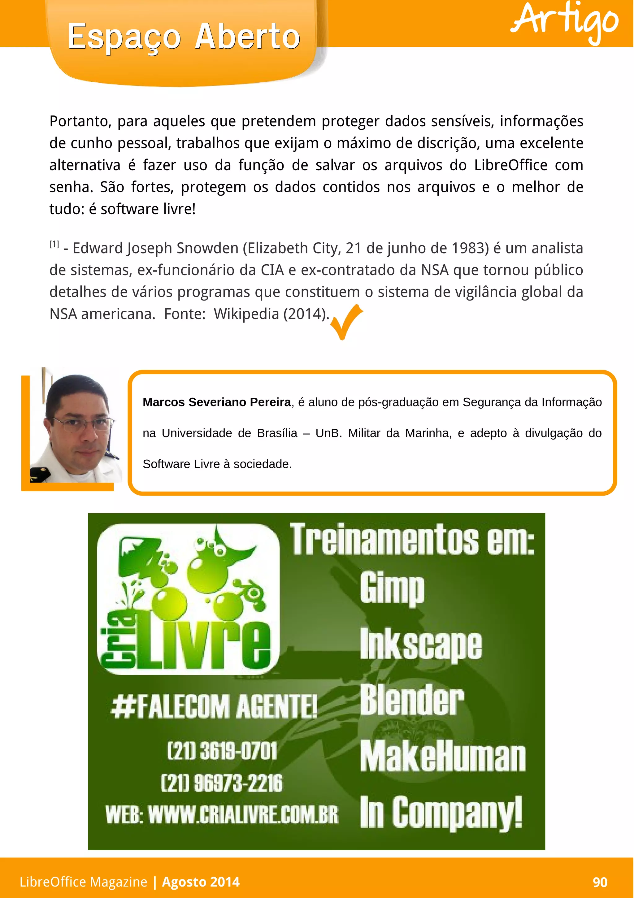 LibreOffice Magazine | Abril 2014 90
Portanto, para aqueles que pretendem proteger dados sensíveis, informações
de cunho pessoal, trabalhos que exijam o máximo de discrição, uma excelente
alternativa é fazer uso da função de salvar os arquivos do LibreOffice com
senha. São fortes, protegem os dados contidos nos arquivos e o melhor de
tudo: é software livre!
[1]
- Edward Joseph Snowden (Elizabeth City, 21 de junho de 1983) é um analista
de sistemas, ex-funcionário da CIA e ex-contratado da NSA que tornou público
detalhes de vários programas que constituem o sistema de vigilância global da
NSA americana. Fonte: Wikipedia (2014).
LibreOffice Magazine | Agosto 2014 90
Espaço AbertoEspaço Aberto Artigo
Marcos Severiano Pereira, é aluno de pós-graduação em Segurança da Informação
na Universidade de Brasília – UnB. Militar da Marinha, e adepto à divulgação do
Software Livre à sociedade.
 