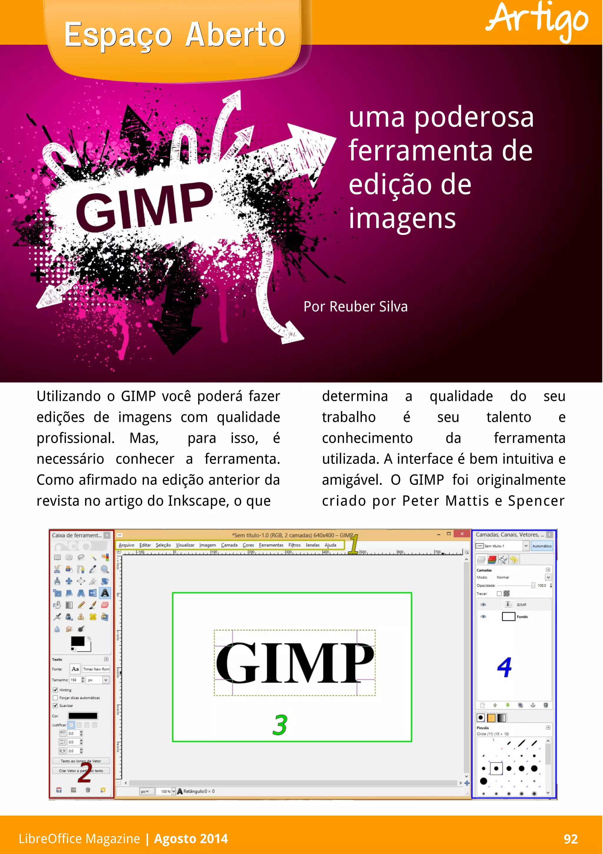 LibreOffice Magazine | Abril 2014 92
Utilizando o GIMP você poderá fazer
edições de imagens com qualidade
profissional. Mas, para isso, é
necessário conhecer a ferramenta.
Como afirmado na edição anterior da
revista no artigo do Inkscape, o que
determina a qualidade do seu
trabalho é seu talento e
conhecimento da ferramenta
utilizada. A interface é bem intuitiva e
amigável. O GIMP foi originalmente
criado por Peter Mattis e Spencer
Por Reuber Silva
Espaço AbertoEspaço Aberto
LibreOffice Magazine | Agosto 2014 92
Artigo
uma poderosa
ferramenta de
edição de
imagens
 