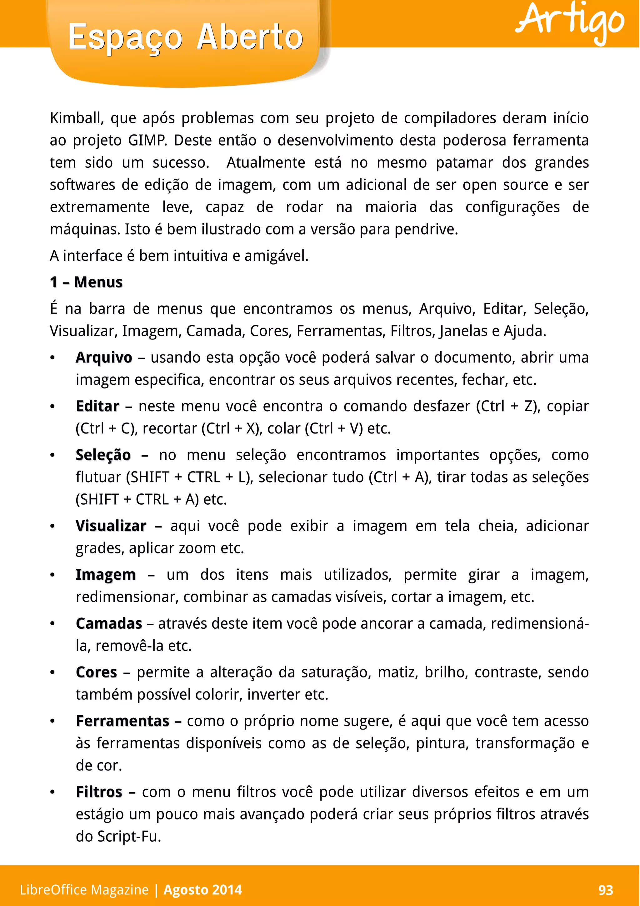 LibreOffice Magazine | Abril 2014 93
Kimball, que após problemas com seu projeto de compiladores deram início
ao projeto GIMP. Deste então o desenvolvimento desta poderosa ferramenta
tem sido um sucesso. Atualmente está no mesmo patamar dos grandes
softwares de edição de imagem, com um adicional de ser open source e ser
extremamente leve, capaz de rodar na maioria das configurações de
máquinas. Isto é bem ilustrado com a versão para pendrive.
A interface é bem intuitiva e amigável.
1 – Menus1 – Menus
É na barra de menus que encontramos os menus, Arquivo, Editar, Seleção,
Visualizar, Imagem, Camada, Cores, Ferramentas, Filtros, Janelas e Ajuda.
●
ArquivoArquivo – usando esta opção você poderá salvar o documento, abrir uma
imagem especifica, encontrar os seus arquivos recentes, fechar, etc.
●
EditarEditar – neste menu você encontra o comando desfazer (Ctrl + Z), copiar
(Ctrl + C), recortar (Ctrl + X), colar (Ctrl + V) etc.
●
SeleçãoSeleção – no menu seleção encontramos importantes opções, como
flutuar (SHIFT + CTRL + L), selecionar tudo (Ctrl + A), tirar todas as seleções
(SHIFT + CTRL + A) etc.
●
VisualizarVisualizar – aqui você pode exibir a imagem em tela cheia, adicionar
grades, aplicar zoom etc.
●
ImagemImagem – um dos itens mais utilizados, permite girar a imagem,
redimensionar, combinar as camadas visíveis, cortar a imagem, etc.
●
CamadasCamadas – através deste item você pode ancorar a camada, redimensioná-
la, removê-la etc.
●
CoresCores – permite a alteração da saturação, matiz, brilho, contraste, sendo
também possível colorir, inverter etc.
●
FerramentasFerramentas – como o próprio nome sugere, é aqui que você tem acesso
às ferramentas disponíveis como as de seleção, pintura, transformação e
de cor.
●
FiltrosFiltros – com o menu filtros você pode utilizar diversos efeitos e em um
estágio um pouco mais avançado poderá criar seus próprios filtros através
do Script-Fu.
LibreOffice Magazine | Agosto 2014 93
Espaço AbertoEspaço Aberto Artigo
 