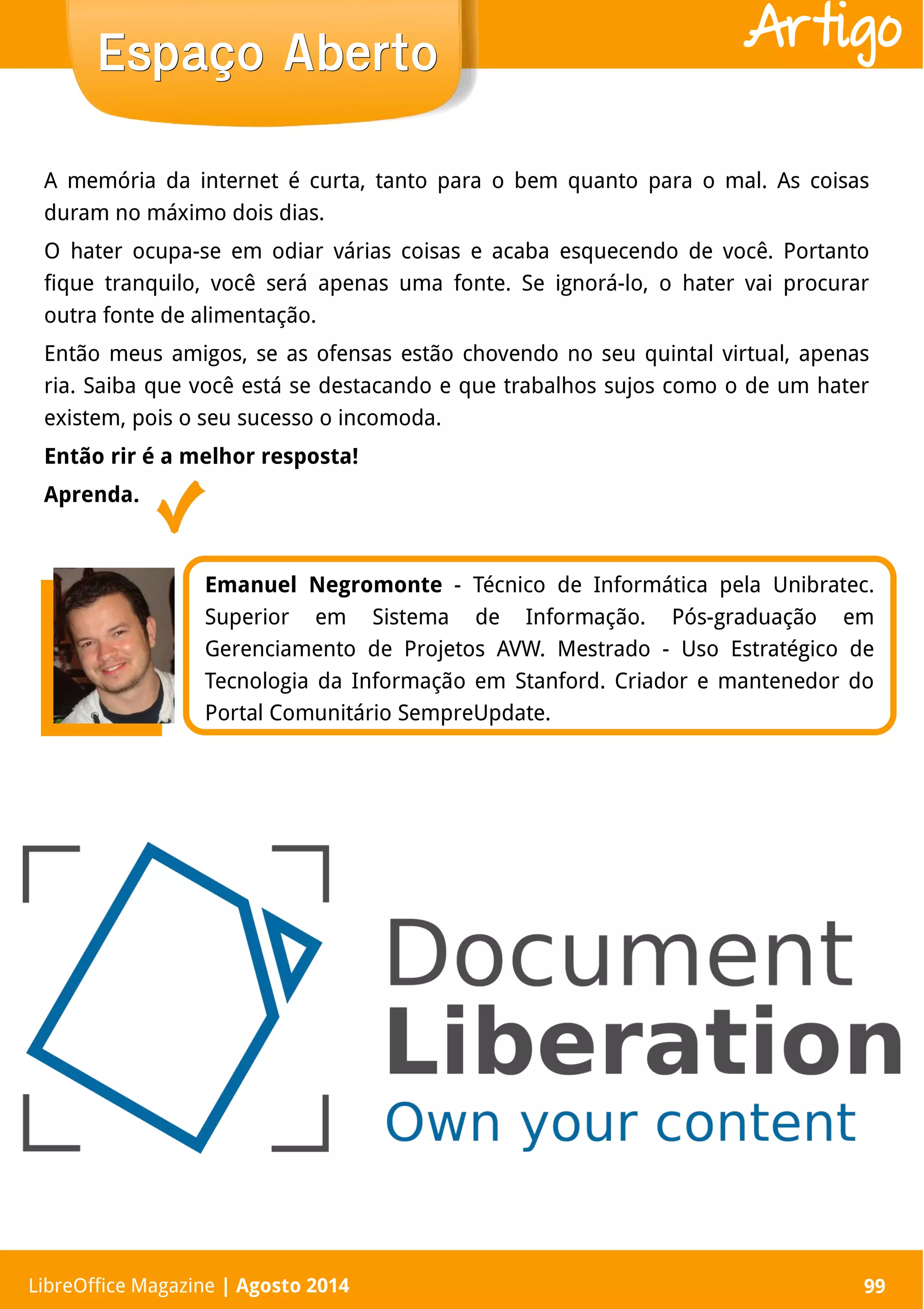 LibreOffice Magazine | Abril 2014 99LibreOffice Magazine | Agosto 2014 99
Espaço AbertoEspaço Aberto Artigo
Emanuel Negromonte - Técnico de Informática pela Unibratec.
Superior em Sistema de Informação. Pós-graduação em
Gerenciamento de Projetos AVW. Mestrado - Uso Estratégico de
Tecnologia da Informação em Stanford. Criador e mantenedor do
Portal Comunitário SempreUpdate.
A memória da internet é curta, tanto para o bem quanto para o mal. As coisas
duram no máximo dois dias.
O hater ocupa-se em odiar várias coisas e acaba esquecendo de você. Portanto
fique tranquilo, você será apenas uma fonte. Se ignorá-lo, o hater vai procurar
outra fonte de alimentação.
Então meus amigos, se as ofensas estão chovendo no seu quintal virtual, apenas
ria. Saiba que você está se destacando e que trabalhos sujos como o de um hater
existem, pois o seu sucesso o incomoda.
Então rir é a melhor resposta!
Aprenda.
 