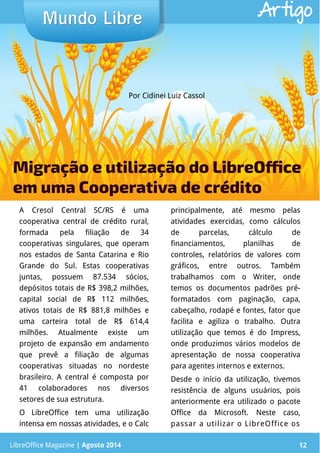 LibreOffice Magazine | Abril 2014 12
A Cresol Central SC/RS é uma
cooperativa central de crédito rural,
formada pela filiação de 34
cooperativas singulares, que operam
nos estados de Santa Catarina e Rio
Grande do Sul. Estas cooperativas
juntas, possuem 87.534 sócios,
depósitos totais de R$ 398,2 milhões,
capital social de R$ 112 milhões,
ativos totais de R$ 881,8 milhões e
uma carteira total de R$ 614,4
milhões. Atualmente existe um
projeto de expansão em andamento
que prevê a filiação de algumas
cooperativas situadas no nordeste
brasileiro. A central é composta por
41 colaboradores nos diversos
setores de sua estrutura.
O LibreOffice tem uma utilização
intensa em nossas atividades, e o Calc
principalmente, até mesmo pelas
atividades exercidas, como cálculos
de parcelas, cálculo de
financiamentos, planilhas de
controles, relatórios de valores com
gráficos, entre outros. Também
trabalhamos com o Writer, onde
temos os documentos padrões pré-
formatados com paginação, capa,
cabeçalho, rodapé e fontes, fator que
facilita e agiliza o trabalho. Outra
utilização que temos é do Impress,
onde produzimos vários modelos de
apresentação de nossa cooperativa
para agentes internos e externos.
Desde o início da utilização, tivemos
resistência de alguns usuários, pois
anteriormente era utilizado o pacote
Office da Microsoft. Neste caso,
passar a utilizar o LibreOffice os
Por Cidinei Luiz Cassol
Mundo LibreMundo Libre
LibreOffice Magazine | Agosto 2014 12
Artigo
Migração e utilização do LibreOffice
em uma Cooperativa de crédito
 