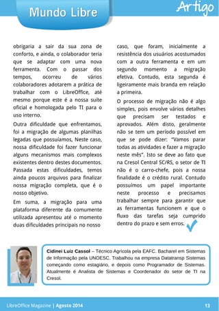 LibreOffice Magazine | Abril 2014 13
obrigaria a sair da sua zona de
conforto, e ainda, o colaborador teria
que se adaptar com uma nova
ferramenta. Com o passar dos
tempos, ocorreu de vários
colaboradores adotarem a prática de
trabalhar com o LibreOffice, até
mesmo porque este é a nossa suíte
oficial e homologada pelo TI para o
uso interno.
Outra dificuldade que enfrentamos,
foi a migração de algumas planilhas
legadas que possuíamos, Neste caso,
nossa dificuldade foi fazer funcionar
alguns mecanismos mais complexos
existentes dentro destes documentos.
Passada estas dificuldades, temos
ainda poucos arquivos para finalizar
nossa migração completa, que é o
nosso objetivo.
Em suma, a migração para uma
plataforma diferente da comumente
utilizada apresentou até o momento
duas dificuldades principais no nosso
caso, que foram, inicialmente a
resistência dos usuários acostumados
com a outra ferramenta e em um
segundo momento a migração
efetiva. Contudo, esta segunda é
ligeiramente mais branda em relação
a primeira.
O processo de migração não é algo
simples, pois envolve vários detalhes
que precisam ser testados e
aprovados. Além disto, geralmente
não se tem um período possível em
que se pode dizer: “Vamos parar
todas as atividades e fazer a migração
neste mês”. Isto se deve ao fato que
na Cresol Central SC/RS, o setor de TI
não é o carro-chefe, pois a nossa
finalidade é o crédito rural. Contudo
possuímos um papel importante
neste processo e precisamos
trabalhar sempre para garantir que
as ferramentas funcionem e que o
fluxo das tarefas seja cumprido
dentro do prazo e sem erros.
LibreOffice Magazine | Agosto 2014 13
Mundo LibreMundo Libre Artigo
Cidinei Luiz Cassol – Técnico Agrícola pela EAFC. Bacharel em Sistemas
de Informação pela UNOESC. Trabalhou na empresa Datatransp Sistemas
começando como estagiário, e depois como Programador de Sistemas.
Atualmente é Analista de Sistemas e Coordenador do setor de TI na
Cresol.
 