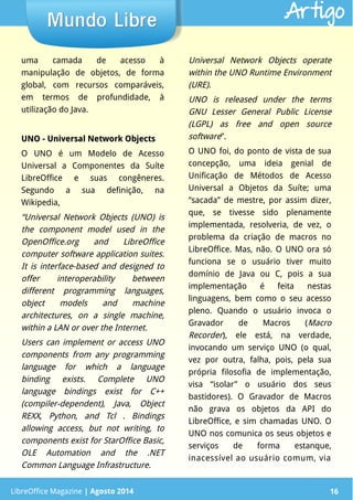LibreOffice Magazine | Abril 2014 16
uma camada de acesso à
manipulação de objetos, de forma
global, com recursos comparáveis,
em termos de profundidade, à
utilização do Java.
UNO - Universal Network ObjectsUNO - Universal Network Objects
O UNO é um Modelo de Acesso
Universal a Componentes da Suíte
LibreOffice e suas congêneres.
Segundo a sua definição, na
Wikipedia,
“Universal Network Objects (UNO) is
the component model used in the
OpenOffice.org and LibreOffice
computer software application suites.
It is interface-based and designed to
offer interoperability between
different programming languages,
object models and machine
architectures, on a single machine,
within a LAN or over the Internet.
Users can implement or access UNO
components from any programming
language for which a language
binding exists. Complete UNO
language bindings exist for C++
(compiler-dependent), Java, Object
REXX, Python, and Tcl . Bindings
allowing access, but not writing, to
components exist for StarOffice Basic,
OLE Automation and the .NET
Common Language Infrastructure.
Universal Network Objects operate
within the UNO Runtime Environment
(URE).
UNO is released under the terms
GNU Lesser General Public License
(LGPL) as free and open source
software”.
O UNO foi, do ponto de vista de sua
concepção, uma ideia genial de
Unificação de Métodos de Acesso
Universal a Objetos da Suíte; uma
“sacada” de mestre, por assim dizer,
que, se tivesse sido plenamente
implementada, resolveria, de vez, o
problema da criação de macros no
LibreOffice. Mas, não. O UNO ora só
funciona se o usuário tiver muito
domínio de Java ou C, pois a sua
implementação é feita nestas
linguagens, bem como o seu acesso
pleno. Quando o usuário invoca o
Gravador de Macros (Macro
Recorder), ele está, na verdade,
invocando um serviço UNO (o qual,
vez por outra, falha, pois, pela sua
própria filosofia de implementação,
visa “isolar” o usuário dos seus
bastidores). O Gravador de Macros
não grava os objetos da API do
LibreOffice, e sim chamadas UNO. O
UNO nos comunica os seus objetos e
serviços de forma estanque,
inacessível ao usuário comum, via
LibreOffice Magazine | Agosto 2014 16
Mundo LibreMundo Libre Artigo
 