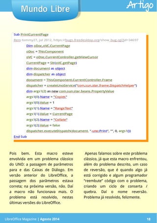 LibreOffice Magazine | Abril 2014 18
Pois bem. Esta macro esteve
envolvida em um problema clássico
do UNO: a passagem de parâmetros
para e das Caixas de Diálogo. Em
versão anterior do LibreOffice, a
passagem dos parâmetros estava
correta; na próxima versão, não. Daí
a macro não funcionava mais. O
problema está resolvido, nestas
últimas versões do LibreOffice.
Apenas falamos sobre este problema
clássico, já que esta macro enfrentou,
além do problema descrito, um caso
de reversão, que é quando algo já
está corrigido e algum programador
“reembute” código com o problema,
criando um ciclo de conserta /
quebra. Daí o nome reversão.
Problema já resolvido, felizmente.
LibreOffice Magazine | Agosto 2014 18
Mundo LibreMundo Libre Artigo
 