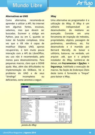 LibreOffice Magazine | Abril 2014 19LibreOffice Magazine | Agosto 2014 19
Mundo LibreMundo Libre Artigo
Alternativas ao UNOAlternativas ao UNO
Como alternativa, recomenda-se
aprender a utilizar a API. Na internet
tem algumas fontes, escassas,
sabemos, mas que devem ser
buscadas. Escrever o código em
Python, Java ou em C, quando se
tratar de funções complexas. Uma
vez que o VB não é capaz de
modificar Objetos UNO, apenas
recuperá-los, e tem muito pouca
interação com a API do LibreOffice,
seu uso não é recomendado, pelo
menos para desenvolvimento. Para
pequenas macros, claro que o OOVB
ajuda. Mas, além das dificuldades na
implementação do OOBasic, há o
problema do UNO e de seus
“bindings” incompletos ou
deficientes, como veremos a seguir.
XRayXRay
Uma alternativa ao programador é a
utilização do XRay. O XRay é um
utilitário indispensável ao
desenvolvedor, do mediano ao
avançado. Consiste em uma
ferramenta de inspeção de métodos,
propriedades, objetos, passagem de
parâmetros, semáforos, etc. Foi
desenvolvido e é mantido por
Bernard Marcelly. Ao baixar o
utilitário, baixa-se, na verdade, um
arquivo .odt, que é o próprio
instalador do XRay. Lembre-se de
deixar, em Ferramentas > Opções >
Segurança, habilitada a execução de
macros. Na Seção de Endereços Úteis
deste tomo é fornecido o “linque”
para baixar o XRay.
Janela do XRay
 