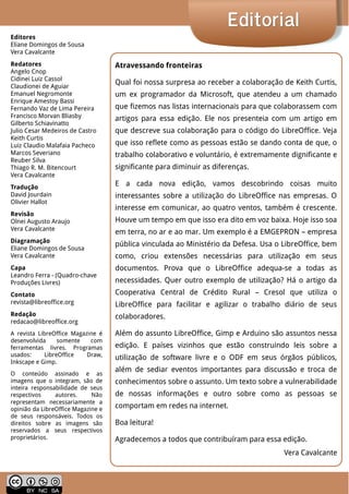 LibreOffice Magazine | Abril 2014 2
EditorialEditorial
Atravessando fronteiras
Qual foi nossa surpresa ao receber a colaboração de Keith Curtis,
um ex programador da Microsoft, que atendeu a um chamado
que fizemos nas listas internacionais para que colaborassem com
artigos para essa edição. Ele nos presenteia com um artigo em
que descreve sua colaboração para o código do LibreOffice. Veja
que isso reflete como as pessoas estão se dando conta de que, o
trabalho colaborativo e voluntário, é extremamente dignificante e
significante para diminuir as diferenças.
E a cada nova edição, vamos descobrindo coisas muito
interessantes sobre a utilização do LibreOffice nas empresas. O
interesse em comunicar, ao quatro ventos, também é crescente.
Houve um tempo em que isso era dito em voz baixa. Hoje isso soa
em terra, no ar e ao mar. Um exemplo é a EMGEPRON – empresa
pública vinculada ao Ministério da Defesa. Usa o LibreOffice, bem
como, criou extensões necessárias para utilização em seus
documentos. Prova que o LibreOffice adequa-se a todas as
necessidades. Quer outro exemplo de utilização? Há o artigo da
Cooperativa Central de Crédito Rural – Cresol que utiliza o
LibreOffice para facilitar e agilizar o trabalho diário de seus
colaboradores.
Além do assunto LibreOffice, Gimp e Arduino são assuntos nessa
edição. E países vizinhos que estão construindo leis sobre a
utilização de software livre e o ODF em seus órgãos públicos,
além de sediar eventos importantes para discussão e troca de
conhecimentos sobre o assunto. Um texto sobre a vulnerabilidade
de nossas informações e outro sobre como as pessoas se
comportam em redes na internet.
Boa leitura!
Agradecemos a todos que contribuíram para essa edição.
Vera Cavalcante
Editores
Eliane Domingos de Sousa
Vera Cavalcante
Redatores
Angelo Cnop
Cidinei Luiz Cassol
Claudionei de Aguiar
Emanuel Negromonte
Enrique Amestoy Bassi
Fernando Vaz de Lima Pereira
Francisco Morvan Bliasby
Gilberto Schiavinatto
Julio Cesar Medeiros de Castro
Keith Curtis
Luiz Claudio Malafaia Pacheco
Marcos Severiano
Reuber Silva
Thiago R. M. Bitencourt
Vera Cavalcante
Tradução
David Jourdain
Olivier Hallot
Revisão
Olnei Augusto Araujo
Vera Cavalcante
Diagramação
Eliane Domingos de Sousa
Vera Cavalcante
Capa
Leandro Ferra - (Quadro-chave
Produções Livres)
Contato
revista@libreoffice.org
Redação
redacao@libreoffice.org
A revista LibreOffice Magazine é
desenvolvida somente com
ferramentas livres. Programas
usados: LibreOffice Draw,
Inkscape e Gimp.
O conteúdo assinado e as
imagens que o integram, são de
inteira responsabilidade de seus
respectivos autores. Não
representam necessariamente a
opinião da LibreOffice Magazine e
de seus responsáveis. Todos os
direitos sobre as imagens são
reservados a seus respectivos
proprietários.
 
