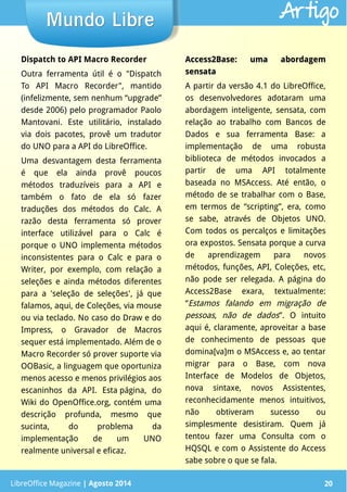LibreOffice Magazine | Abril 2014 20LibreOffice Magazine | Agosto 2014 20
Mundo LibreMundo Libre Artigo
Dispatch to API Macro Recorder
Outra ferramenta útil é o "Dispatch
To API Macro Recorder", mantido
(infelizmente, sem nenhum “upgrade”
desde 2006) pelo programador Paolo
Mantovani. Este utilitário, instalado
via dois pacotes, provê um tradutor
do UNO para a API do LibreOffice.
Uma desvantagem desta ferramenta
é que ela ainda provê poucos
métodos traduzíveis para a API e
também o fato de ela só fazer
traduções dos métodos do Calc. A
razão desta ferramenta só prover
interface utilizável para o Calc é
porque o UNO implementa métodos
inconsistentes para o Calc e para o
Writer, por exemplo, com relação a
seleções e ainda métodos diferentes
para a 'seleção de seleções', já que
falamos, aqui, de Coleções, via mouse
ou via teclado. No caso do Draw e do
Impress, o Gravador de Macros
sequer está implementado. Além de o
Macro Recorder só prover suporte via
OOBasic, a linguagem que oportuniza
menos acesso e menos privilégios aos
escaninhos da API. Esta página, do
Wiki do OpenOffice.org, contém uma
descrição profunda, mesmo que
sucinta, do problema da
implementação de um UNO
realmente universal e eficaz.
Access2Base: uma abordagemAccess2Base: uma abordagem
sensatasensata
A partir da versão 4.1 do LibreOffice,
os desenvolvedores adotaram uma
abordagem inteligente, sensata, com
relação ao trabalho com Bancos de
Dados e sua ferramenta Base: a
implementação de uma robusta
biblioteca de métodos invocados a
partir de uma API totalmente
baseada no MSAccess. Até então, o
método de se trabalhar com o Base,
em termos de “scripting”, era, como
se sabe, através de Objetos UNO.
Com todos os percalços e limitações
ora expostos. Sensata porque a curva
de aprendizagem para novos
métodos, funções, API, Coleções, etc,
não pode ser relegada. A página do
Access2Base exara, textualmente:
“Estamos falando em migração de
pessoas, não de dados”. O intuito
aqui é, claramente, aproveitar a base
de conhecimento de pessoas que
domina[va]m o MSAccess e, ao tentar
migrar para o Base, com nova
Interface de Modelos de Objetos,
nova sintaxe, novos Assistentes,
reconhecidamente menos intuitivos,
não obtiveram sucesso ou
simplesmente desistiram. Quem já
tentou fazer uma Consulta com o
HQSQL e com o Assistente do Access
sabe sobre o que se fala.
 